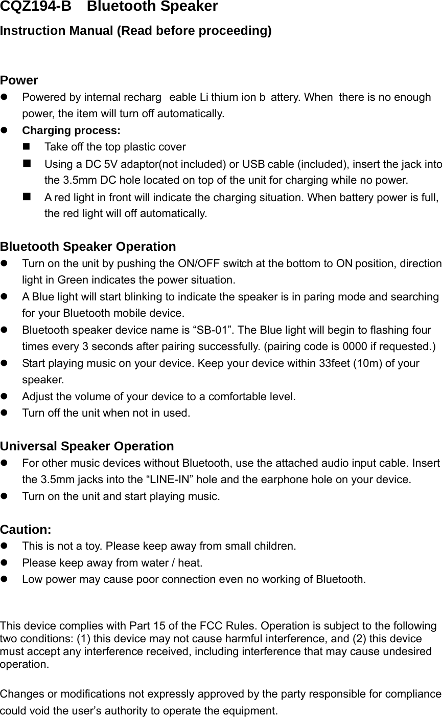 CQZ194-B  Bluetooth Speaker Instruction Manual (Read before proceeding)  Power   Powered by internal recharg eable Li thium ion b attery. When  there is no enough  power, the item will turn off automatically.    Charging process:     Take off the top plastic cover  Using a DC 5V adaptor(not included) or USB cable (included), insert the jack into the 3.5mm DC hole located on top of the unit for charging while no power.    A red light in front will indicate the charging situation. When battery power is full, the red light will off automatically.    Bluetooth Speaker Operation   Turn on the unit by pushing the ON/OFF switch at the bottom to ON position, direction light in Green indicates the power situation.     A Blue light will start blinking to indicate the speaker is in paring mode and searching for your Bluetooth mobile device.   Bluetooth speaker device name is &ldquo;SB-01&rdquo;. The Blue light will begin to flashing four times every 3 seconds after pairing successfully. (pairing code is 0000 if requested.)     Start playing music on your device. Keep your device within 33feet (10m) of your speaker.    Adjust the volume of your device to a comfortable level.     Turn off the unit when not in used.    Universal Speaker Operation   For other music devices without Bluetooth, use the attached audio input cable. Insert the 3.5mm jacks into the &ldquo;LINE-IN&rdquo; hole and the earphone hole on your device.     Turn on the unit and start playing music.  Caution:   This is not a toy. Please keep away from small children.   Please keep away from water / heat.     Low power may cause poor connection even no working of Bluetooth.  This device complies with Part 15 of the FCC Rules. Operation is subject to the following two conditions: (1) this device may not cause harmful interference, and (2) this device must accept any interference received, including interference that may cause undesired operation. Changes or modifications not expressly approved by the party responsible for compliance could void the user&rsquo;s authority to operate the equipment. 