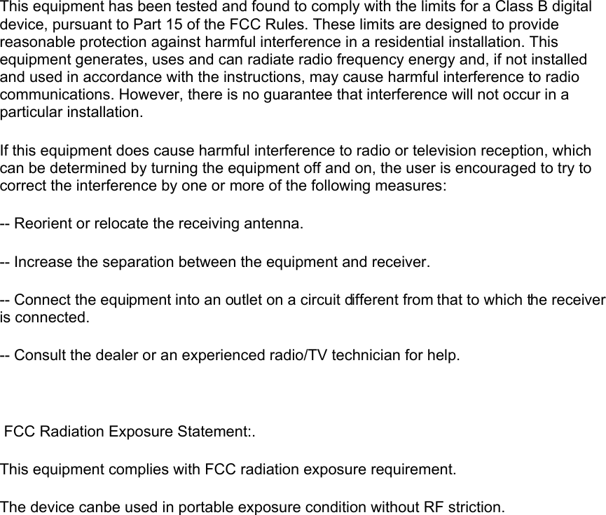  This equipment has been tested and found to comply with the limits for a Class B digital device, pursuant to Part 15 of the FCC Rules. These limits are designed to provide reasonable protection against harmful interference in a residential installation. This equipment generates, uses and can radiate radio frequency energy and, if not installed and used in accordance with the instructions, may cause harmful interference to radio communications. However, there is no guarantee that interference will not occur in a particular installation. If this equipment does cause harmful interference to radio or television reception, which can be determined by turning the equipment off and on, the user is encouraged to try to correct the interference by one or more of the following measures: -- Reorient or relocate the receiving antenna. -- Increase the separation between the equipment and receiver. -- Connect the equipment into an outlet on a circuit different from that to which the receiver is connected. -- Consult the dealer or an experienced radio/TV technician for help.   FCC Radiation Exposure Statement:.This equipment complies with FCC radiation exposure requirement.The device canbe used in portable exposure condition without RF striction.       