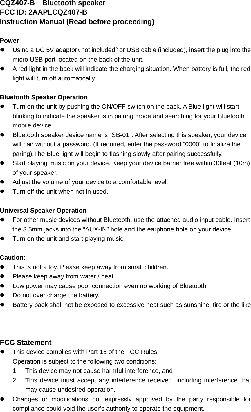 CQZ407-B  Bluetooth speaker FCC ID: 2AAPLCQZ407-B Instruction Manual (Read before proceeding)  Power z  Using a DC 5V adaptor（not included）or USB cable (included), insert the plug into the micro USB port located on the back of the unit.   z  A red light in the back will indicate the charging situation. When battery is full, the red light will turn off automatically.    Bluetooth Speaker Operation z  Turn on the unit by pushing the ON/OFF switch on the back. A Blue light will start blinking to indicate the speaker is in pairing mode and searching for your Bluetooth mobile device. z  Bluetooth speaker device name is &ldquo;SB-01&rdquo;. After selecting this speaker, your device will pair without a password. (If required, enter the password &ldquo;0000&rdquo; to finalize the paring).The Blue light will begin to flashing slowly after pairing successfully.   z  Start playing music on your device. Keep your device barrier free within 33feet (10m) of your speaker. z  Adjust the volume of your device to a comfortable level.   z  Turn off the unit when not in used.    Universal Speaker Operation z  For other music devices without Bluetooth, use the attached audio input cable. Insert the 3.5mm jacks into the &ldquo;AUX-IN&rdquo; hole and the earphone hole on your device.   z  Turn on the unit and start playing music.  Caution: z  This is not a toy. Please keep away from small children. z  Please keep away from water / heat.   z  Low power may cause poor connection even no working of Bluetooth. z  Do not over charge the battery. z  Battery pack shall not be exposed to excessive heat such as sunshine, fire or the like    FCC Statement z  This device complies with Part 15 of the FCC Rules. Operation is subject to the following two conditions: 1.  This device may not cause harmful interference, and 2.  This device must accept any interference received, including interference that may cause undesired operation. z  Changes or modifications not expressly approved by the party responsible for compliance could void the user&rsquo;s authority to operate the equipment. 