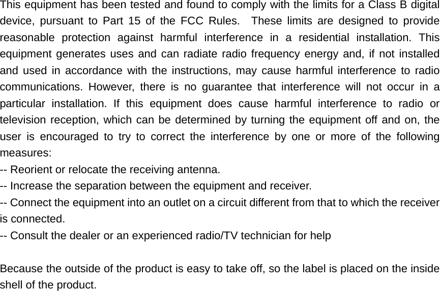 This equipment has been tested and found to comply with the limits for a Class B digital device, pursuant to Part 15 of the FCC Rules.  These limits are designed to provide reasonable protection against harmful interference in a residential installation. This equipment generates uses and can radiate radio frequency energy and, if not installed and used in accordance with the instructions, may cause harmful interference to radio communications. However, there is no guarantee that interference will not occur in a particular installation. If this equipment does cause harmful interference to radio or television reception, which can be determined by turning the equipment off and on, the user is encouraged to try to correct the interference by one or more of the following measures:  -- Reorient or relocate the receiving antenna.     -- Increase the separation between the equipment and receiver.     -- Connect the equipment into an outlet on a circuit different from that to which the receiver is connected.   -- Consult the dealer or an experienced radio/TV technician for help      Because the outside of the product is easy to take off, so the label is placed on the inside shell of the product.      