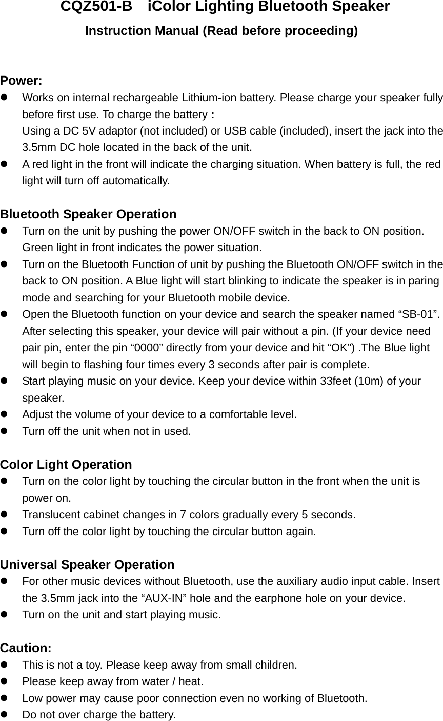 CQZ501-B    iColor Lighting Bluetooth Speaker Instruction Manual (Read before proceeding)  Power:    Works on internal rechargeable Lithium-ion battery. Please charge your speaker fully before first use. To charge the battery : Using a DC 5V adaptor (not included) or USB cable (included), insert the jack into the 3.5mm DC hole located in the back of the unit.     A red light in the front will indicate the charging situation. When battery is full, the red light will turn off automatically.    Bluetooth Speaker Operation   Turn on the unit by pushing the power ON/OFF switch in the back to ON position. Green light in front indicates the power situation.     Turn on the Bluetooth Function of unit by pushing the Bluetooth ON/OFF switch in the back to ON position. A Blue light will start blinking to indicate the speaker is in paring mode and searching for your Bluetooth mobile device.   Open the Bluetooth function on your device and search the speaker named &ldquo;SB-01&rdquo;. After selecting this speaker, your device will pair without a pin. (If your device need pair pin, enter the pin &ldquo;0000&rdquo; directly from your device and hit &ldquo;OK&rdquo;) .The Blue light will begin to flashing four times every 3 seconds after pair is complete.     Start playing music on your device. Keep your device within 33feet (10m) of your speaker.    Adjust the volume of your device to a comfortable level.     Turn off the unit when not in used.  Color Light Operation    Turn on the color light by touching the circular button in the front when the unit is power on.  Translucent cabinet changes in 7 colors gradually every 5 seconds.   Turn off the color light by touching the circular button again.  Universal Speaker Operation   For other music devices without Bluetooth, use the auxiliary audio input cable. Insert the 3.5mm jack into the &ldquo;AUX-IN&rdquo; hole and the earphone hole on your device.     Turn on the unit and start playing music.  Caution:   This is not a toy. Please keep away from small children.   Please keep away from water / heat.     Low power may cause poor connection even no working of Bluetooth.   Do not over charge the battery. 