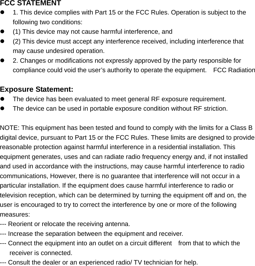 FCC STATEMENT     1. This device complies with Part 15 or the FCC Rules. Operation is subject to the following two conditions:     (1) This device may not cause harmful interference, and     (2) This device must accept any interference received, including interference that may cause undesired operation.     2. Changes or modifications not expressly approved by the party responsible for compliance could void the user&rsquo;s authority to operate the equipment.    FCC Radiation    Exposure Statement:       The device has been evaluated to meet general RF exposure requirement.       The device can be used in portable exposure condition without RF striction.  NOTE: This equipment has been tested and found to comply with the limits for a Class B digital device, pursuant to Part 15 or the FCC Rules. These limits are designed to provide reasonable protection against harmful interference in a residential installation. This equipment generates, uses and can radiate radio frequency energy and, if not installed and used in accordance with the instructions, may cause harmful interference to radio communications, However, there is no guarantee that interference will not occur in a particular installation. If the equipment does cause harmful interference to radio or television reception, which can be determined by turning the equipment off and on, the user is encouraged to try to correct the interference by one or more of the following measures:  --- Reorient or relocate the receiving antenna.   --- Increase the separation between the equipment and receiver. --- Connect the equipment into an outlet on a circuit different    from that to which the receiver is connected.   --- Consult the dealer or an experienced radio/ TV technician for help. 