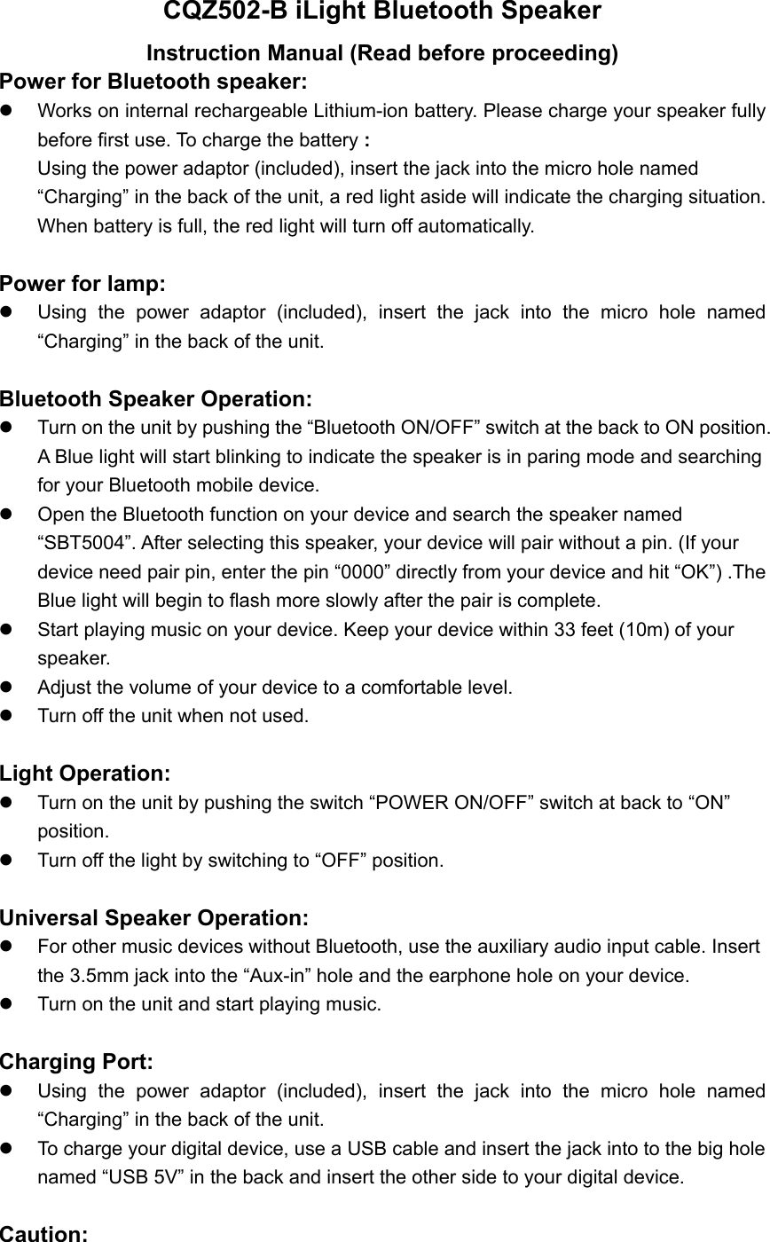 CQZ502-B iLight Bluetooth Speaker Instruction Manual (Read before proceeding) Power for Bluetooth speaker:     Works on internal rechargeable Lithium-ion battery. Please charge your speaker fully before first use. To charge the battery : Using the power adaptor (included), insert the jack into the micro hole named &ldquo;Charging&rdquo; in the back of the unit, a red light aside will indicate the charging situation. When battery is full, the red light will turn off automatically.    Power for lamp:     Using the power adaptor (included), insert the jack into the micro hole named &ldquo;Charging&rdquo; in the back of the unit.  Bluetooth Speaker Operation:   Turn on the unit by pushing the &ldquo;Bluetooth ON/OFF&rdquo; switch at the back to ON position. A Blue light will start blinking to indicate the speaker is in paring mode and searching for your Bluetooth mobile device.   Open the Bluetooth function on your device and search the speaker named &ldquo;SBT5004&rdquo;. After selecting this speaker, your device will pair without a pin. (If your device need pair pin, enter the pin &ldquo;0000&rdquo; directly from your device and hit &ldquo;OK&rdquo;) .The Blue light will begin to flash more slowly after the pair is complete.     Start playing music on your device. Keep your device within 33 feet (10m) of your speaker.    Adjust the volume of your device to a comfortable level.     Turn off the unit when not used.  Light Operation:    Turn on the unit by pushing the switch &ldquo;POWER ON/OFF&rdquo; switch at back to &ldquo;ON&rdquo; position.    Turn off the light by switching to &ldquo;OFF&rdquo; position.  Universal Speaker Operation:   For other music devices without Bluetooth, use the auxiliary audio input cable. Insert the 3.5mm jack into the &ldquo;Aux-in&rdquo; hole and the earphone hole on your device.     Turn on the unit and start playing music.  Charging Port:   Using the power adaptor (included), insert the jack into the micro hole named &ldquo;Charging&rdquo; in the back of the unit.   To charge your digital device, use a USB cable and insert the jack into to the big hole named &ldquo;USB 5V&rdquo; in the back and insert the other side to your digital device.  Caution: 