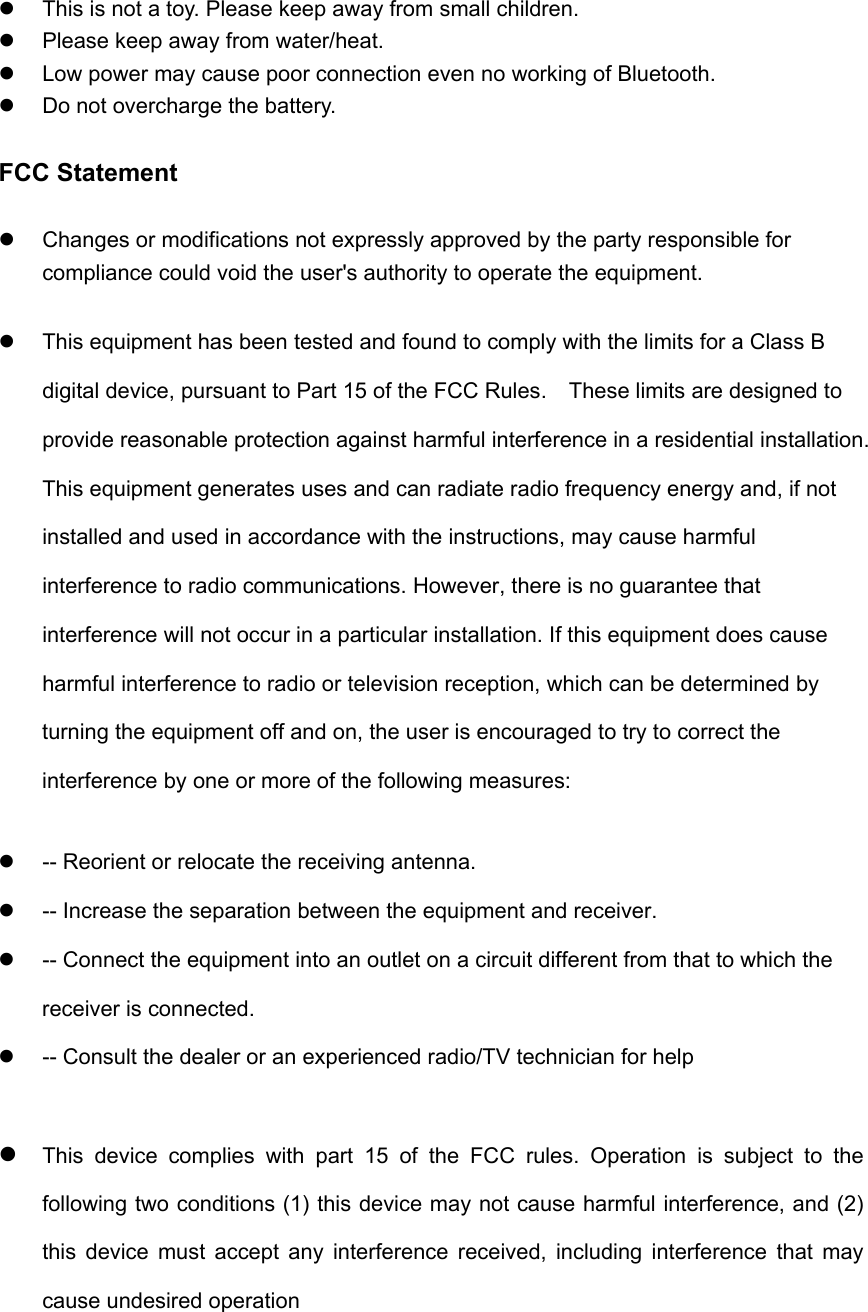   This is not a toy. Please keep away from small children.   Please keep away from water/heat.     Low power may cause poor connection even no working of Bluetooth.   Do not overcharge the battery.  FCC Statement   Changes or modifications not expressly approved by the party responsible for compliance could void the user's authority to operate the equipment.     This equipment has been tested and found to comply with the limits for a Class B digital device, pursuant to Part 15 of the FCC Rules.    These limits are designed to provide reasonable protection against harmful interference in a residential installation. This equipment generates uses and can radiate radio frequency energy and, if not installed and used in accordance with the instructions, may cause harmful interference to radio communications. However, there is no guarantee that interference will not occur in a particular installation. If this equipment does cause harmful interference to radio or television reception, which can be determined by turning the equipment off and on, the user is encouraged to try to correct the interference by one or more of the following measures:   -- Reorient or relocate the receiving antenna.     -- Increase the separation between the equipment and receiver.     -- Connect the equipment into an outlet on a circuit different from that to which the receiver is connected.     -- Consult the dealer or an experienced radio/TV technician for help   This device complies with part 15 of the FCC rules. Operation is subject to the following two conditions (1) this device may not cause harmful interference, and (2) this device must accept any interference received, including interference that may cause undesired operation  