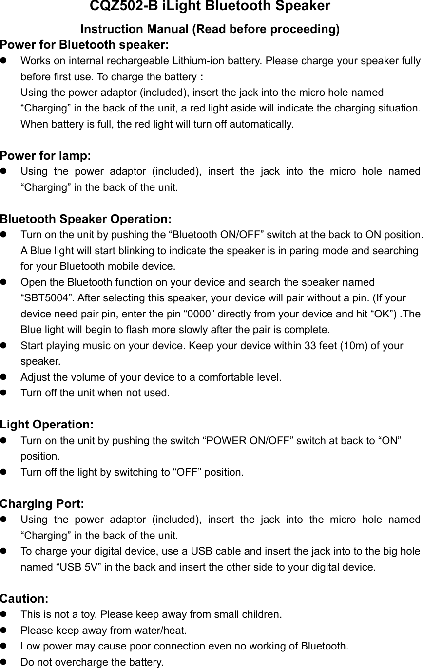 CQZ502-B iLight Bluetooth Speaker Instruction Manual (Read before proceeding) Power for Bluetooth speaker:     Works on internal rechargeable Lithium-ion battery. Please charge your speaker fully before first use. To charge the battery : Using the power adaptor (included), insert the jack into the micro hole named &ldquo;Charging&rdquo; in the back of the unit, a red light aside will indicate the charging situation. When battery is full, the red light will turn off automatically.    Power for lamp:     Using the power adaptor (included), insert the jack into the micro hole named &ldquo;Charging&rdquo; in the back of the unit.  Bluetooth Speaker Operation:   Turn on the unit by pushing the &ldquo;Bluetooth ON/OFF&rdquo; switch at the back to ON position. A Blue light will start blinking to indicate the speaker is in paring mode and searching for your Bluetooth mobile device.   Open the Bluetooth function on your device and search the speaker named &ldquo;SBT5004&rdquo;. After selecting this speaker, your device will pair without a pin. (If your device need pair pin, enter the pin &ldquo;0000&rdquo; directly from your device and hit &ldquo;OK&rdquo;) .The Blue light will begin to flash more slowly after the pair is complete.     Start playing music on your device. Keep your device within 33 feet (10m) of your speaker.    Adjust the volume of your device to a comfortable level.     Turn off the unit when not used.  Light Operation:    Turn on the unit by pushing the switch &ldquo;POWER ON/OFF&rdquo; switch at back to &ldquo;ON&rdquo; position.    Turn off the light by switching to &ldquo;OFF&rdquo; position.  Charging Port:   Using the power adaptor (included), insert the jack into the micro hole named &ldquo;Charging&rdquo; in the back of the unit.   To charge your digital device, use a USB cable and insert the jack into to the big hole named &ldquo;USB 5V&rdquo; in the back and insert the other side to your digital device.  Caution:   This is not a toy. Please keep away from small children.   Please keep away from water/heat.     Low power may cause poor connection even no working of Bluetooth.   Do not overcharge the battery.  
