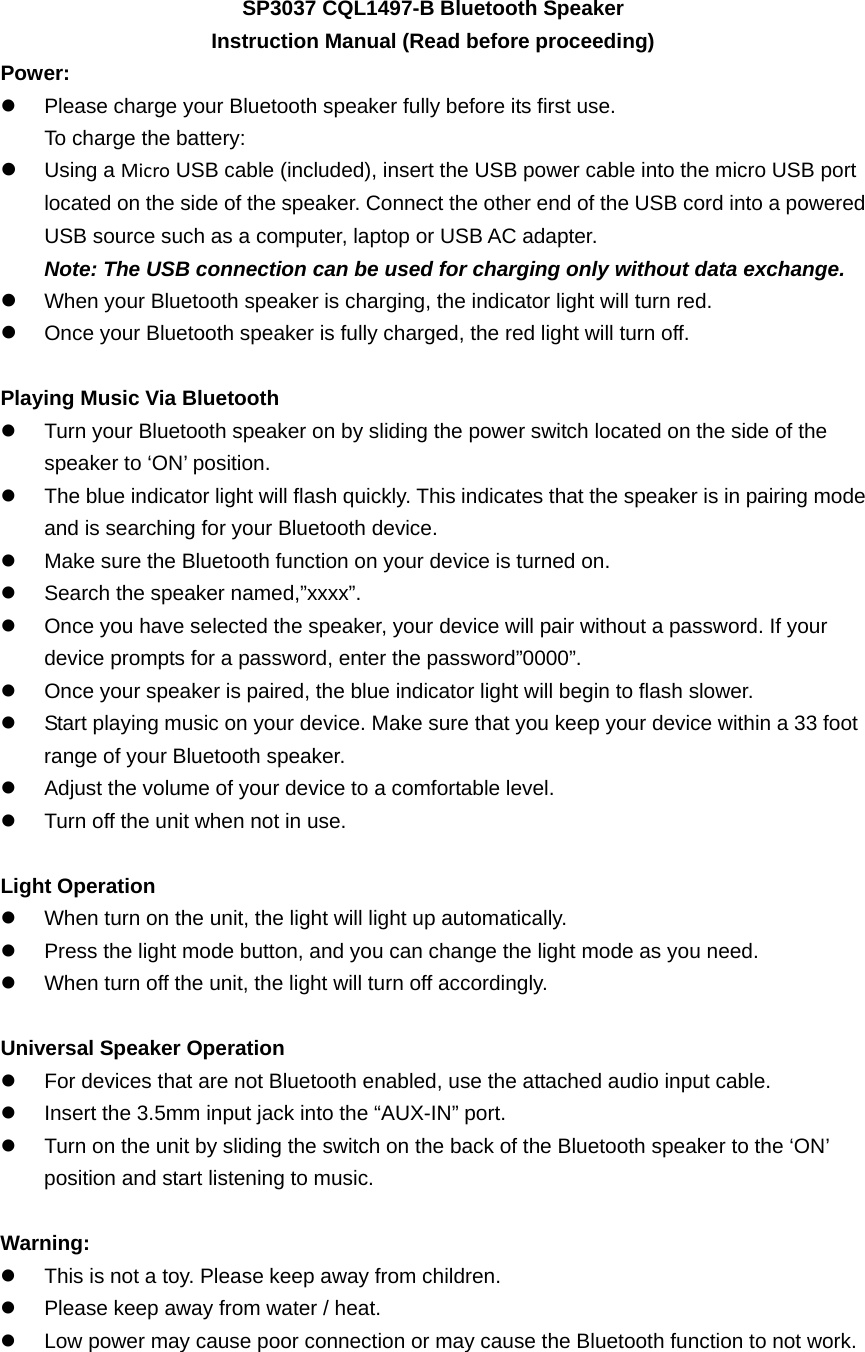 SP3037 CQL1497-B Bluetooth Speaker Instruction Manual (Read before proceeding) Power: z  Please charge your Bluetooth speaker fully before its first use. To charge the battery: z Using a Micro USB cable (included), insert the USB power cable into the micro USB port located on the side of the speaker. Connect the other end of the USB cord into a powered USB source such as a computer, laptop or USB AC adapter. Note: The USB connection can be used for charging only without data exchange. z When your Bluetooth speaker is charging, the indicator light will turn red. z Once your Bluetooth speaker is fully charged, the red light will turn off.    Playing Music Via Bluetooth z  Turn your Bluetooth speaker on by sliding the power switch located on the side of the speaker to &lsquo;ON&rsquo; position. z  The blue indicator light will flash quickly. This indicates that the speaker is in pairing mode and is searching for your Bluetooth device. z  Make sure the Bluetooth function on your device is turned on. z  Search the speaker named,&rdquo;xxxx&rdquo;. z  Once you have selected the speaker, your device will pair without a password. If your device prompts for a password, enter the password&rdquo;0000&rdquo;. z  Once your speaker is paired, the blue indicator light will begin to flash slower. z  Start playing music on your device. Make sure that you keep your device within a 33 foot range of your Bluetooth speaker.   z  Adjust the volume of your device to a comfortable level.   z  Turn off the unit when not in use.    Light Operation z  When turn on the unit, the light will light up automatically.   z  Press the light mode button, and you can change the light mode as you need. z  When turn off the unit, the light will turn off accordingly.  Universal Speaker Operation z  For devices that are not Bluetooth enabled, use the attached audio input cable. z  Insert the 3.5mm input jack into the &ldquo;AUX-IN&rdquo; port.   z  Turn on the unit by sliding the switch on the back of the Bluetooth speaker to the &lsquo;ON&rsquo; position and start listening to music.    Warning: z  This is not a toy. Please keep away from children. z  Please keep away from water / heat.   z  Low power may cause poor connection or may cause the Bluetooth function to not work. 