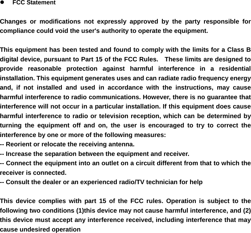 z FCC Statement  Changes or modifications not expressly approved by the party responsible for compliance could void the user's authority to operate the equipment.      This equipment has been tested and found to comply with the limits for a Class B digital device, pursuant to Part 15 of the FCC Rules.    These limits are designed to provide reasonable protection against harmful interference in a residential installation. This equipment generates uses and can radiate radio frequency energy and, if not installed and used in accordance with the instructions, may cause harmful interference to radio communications. However, there is no guarantee that interference will not occur in a particular installation. If this equipment does cause harmful interference to radio or television reception, which can be determined by turning the equipment off and on, the user is encouraged to try to correct the interference by one or more of the following measures:   -- Reorient or relocate the receiving antenna.     -- Increase the separation between the equipment and receiver.     -- Connect the equipment into an outlet on a circuit different from that to which the receiver is connected.     -- Consult the dealer or an experienced radio/TV technician for help      This device complies with part 15 of the FCC rules. Operation is subject to the following two conditions (1)this device may not cause harmful interference, and (2) this device must accept any interference received, including interference that may cause undesired operation      