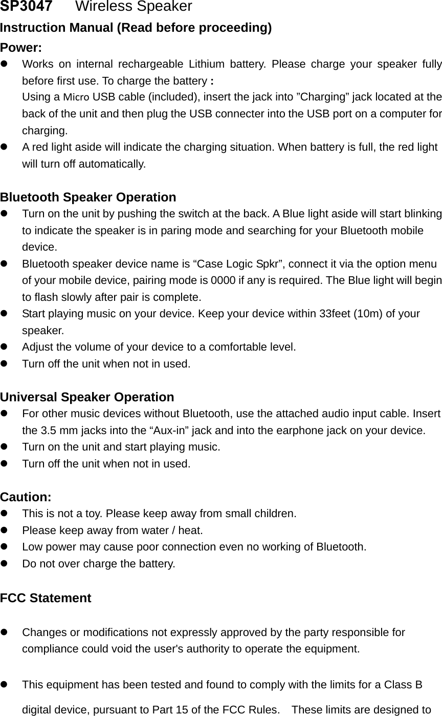 SP3047   Wireless Speaker  Instruction Manual (Read before proceeding) Power: Works on internal rechargeable Lithium battery. Please charge your speaker fullybefore first use. To charge the battery :Using a Micro USB cable (included), insert the jack into &rdquo;Charging&rdquo; jack located at theback of the unit and then plug the USB connecter into the USB port on a computer forcharging.A red light aside will indicate the charging situation. When battery is full, the red lightwill turn off automatically.Bluetooth Speaker Operation Turn on the unit by pushing the switch at the back. A Blue light aside will start blinkingto indicate the speaker is in paring mode and searching for your Bluetooth mobiledevice.Bluetooth speaker device name is &ldquo;Case Logic Spkr&rdquo;, connect it via the option menuof your mobile device, pairing mode is 0000 if any is required. The Blue light will beginto flash slowly after pair is complete.Start playing music on your device. Keep your device within 33feet (10m) of yourspeaker.Adjust the volume of your device to a comfortable level.Turn off the unit when not in used.Universal Speaker Operation For other music devices without Bluetooth, use the attached audio input cable. Insertthe 3.5 mm jacks into the &ldquo;Aux-in&rdquo; jack and into the earphone jack on your device.Turn on the unit and start playing music.Turn off the unit when not in used.Caution: This is not a toy. Please keep away from small children.Please keep away from water / heat.Low power may cause poor connection even no working of Bluetooth.Do not over charge the battery.FCC Statement Changes or modifications not expressly approved by the party responsible forcompliance could void the user's authority to operate the equipment.This equipment has been tested and found to comply with the limits for a Class Bdigital device, pursuant to Part 15 of the FCC Rules.    These limits are designed to