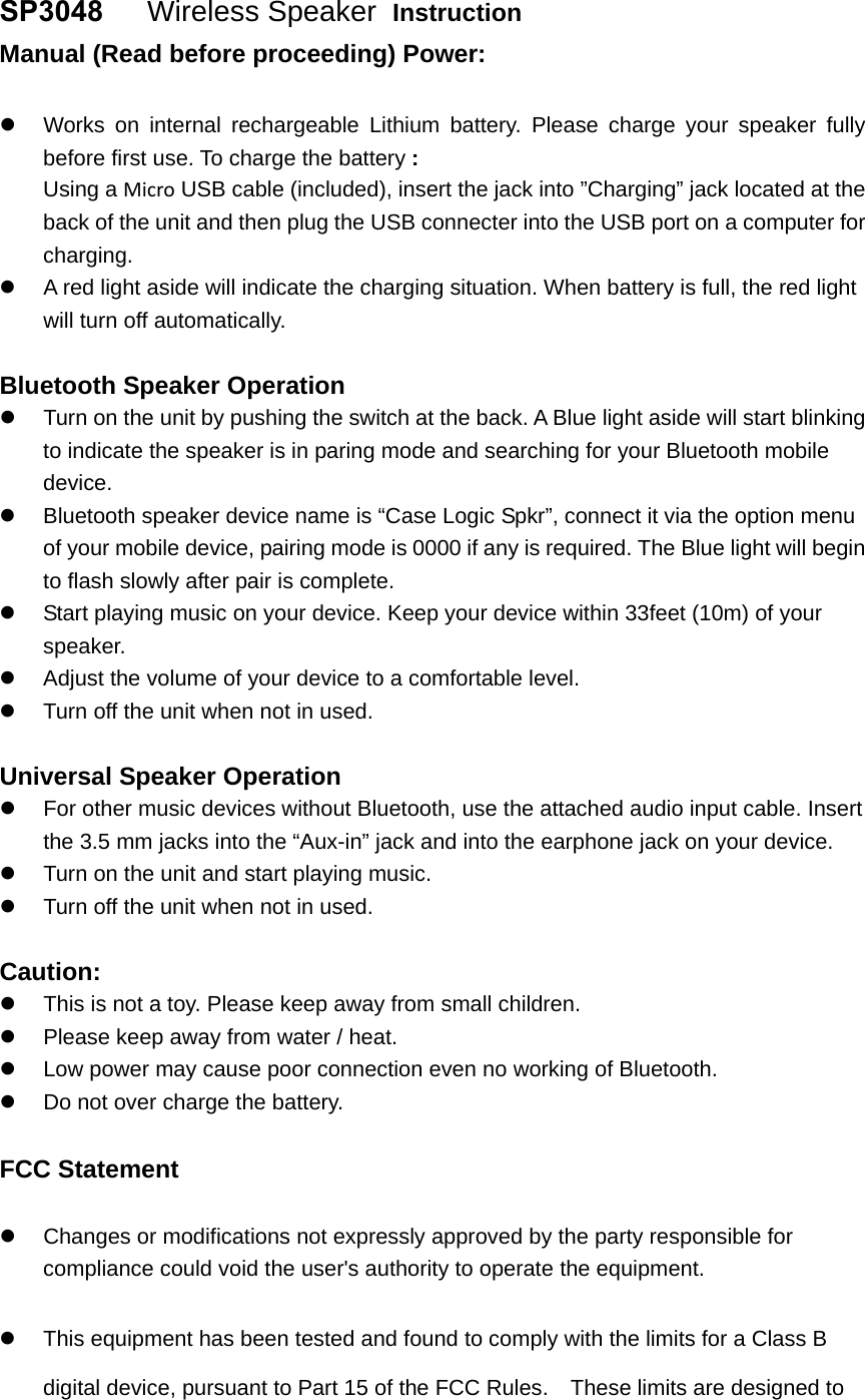 SP3048   Wireless Speaker  Instruction Manual (Read before proceeding) Power: Works on internal rechargeable Lithium battery. Please charge your speaker fullybefore first use. To charge the battery :Using a Micro USB cable (included), insert the jack into &rdquo;Charging&rdquo; jack located at theback of the unit and then plug the USB connecter into the USB port on a computer forcharging.A red light aside will indicate the charging situation. When battery is full, the red lightwill turn off automatically.Bluetooth Speaker Operation Turn on the unit by pushing the switch at the back. A Blue light aside will start blinkingto indicate the speaker is in paring mode and searching for your Bluetooth mobiledevice.Bluetooth speaker device name is &ldquo;Case Logic Spkr&rdquo;, connect it via the option menuof your mobile device, pairing mode is 0000 if any is required. The Blue light will beginto flash slowly after pair is complete.Start playing music on your device. Keep your device within 33feet (10m) of yourspeaker.Adjust the volume of your device to a comfortable level.Turn off the unit when not in used.Universal Speaker Operation For other music devices without Bluetooth, use the attached audio input cable. Insertthe 3.5 mm jacks into the &ldquo;Aux-in&rdquo; jack and into the earphone jack on your device.Turn on the unit and start playing music.Turn off the unit when not in used.Caution: This is not a toy. Please keep away from small children.Please keep away from water / heat.Low power may cause poor connection even no working of Bluetooth.Do not over charge the battery.FCC Statement Changes or modifications not expressly approved by the party responsible forcompliance could void the user's authority to operate the equipment.This equipment has been tested and found to comply with the limits for a Class Bdigital device, pursuant to Part 15 of the FCC Rules.    These limits are designed to