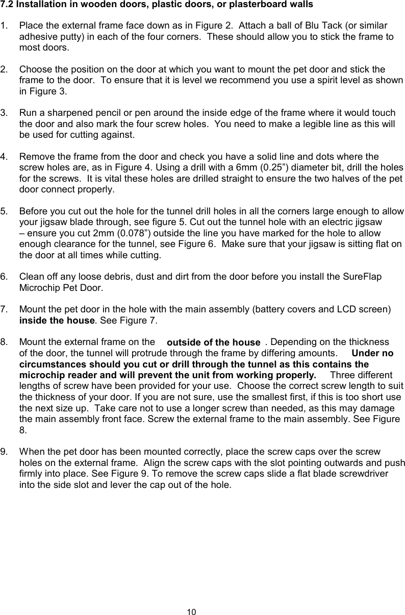 107.2 Installation in wooden doors, plastic doors, or plasterboard walls1.  Place the external frame face down as in Figure 2.  Attach a ball of Blu Tack (or similar adhesive putty) in each of the four corners.  These should allow you to stick the frame to most doors. 2.  Choose the position on the door at which you want to mount the pet door and stick the frame to the door.  To ensure that it is level we recommend you use a spirit level as shown in Figure 3.3.  Run a sharpened pencil or pen around the inside edge of the frame where it would touch the door and also mark the four screw holes.  You need to make a legible line as this will be used for cutting against.4.  Remove the frame from the door and check you have a solid line and dots where the screw holes are, as in Figure 4. Using a drill with a 6mm (0.25”) diameter bit, drill the holes for the screws.  It is vital these holes are drilled straight to ensure the two halves of the pet door connect properly.5.  Before you cut out the hole for the tunnel drill holes in all the corners large enough to allow your jigsaw blade through, see figure 5. Cut out the tunnel hole with an electric jigsaw – ensure you cut 2mm (0.078”) outside the line you have marked for the hole to allow enough clearance for the tunnel, see Figure 6.  Make sure that your jigsaw is sitting flat on the door at all times while cutting.    6.  Clean off any loose debris, dust and dirt from the door before you install the SureFlap Microchip Pet Door. 7.  Mount the pet door in the hole with the main assembly (battery covers and LCD screen)  inside the house. See Figure 7.8.  Mount the external frame on the  outside of the house . Depending on the thickness of the door, the tunnel will protrude through the frame by differing amounts.  Under no circumstances should you cut or drill through the tunnel as this contains the microchip reader and will prevent the unit from working properly.  Three different lengths of screw have been provided for your use.  Choose the correct screw length to suit the thickness of your door. If you are not sure, use the smallest first, if this is too short use the next size up.  Take care not to use a longer screw than needed, as this may damage the main assembly front face. Screw the external frame to the main assembly. See Figure 8.9.  When the pet door has been mounted correctly, place the screw caps over the screw holes on the external frame.  Align the screw caps with the slot pointing outwards and push firmly into place. See Figure 9. To remove the screw caps slide a flat blade screwdriver into the side slot and lever the cap out of the hole.