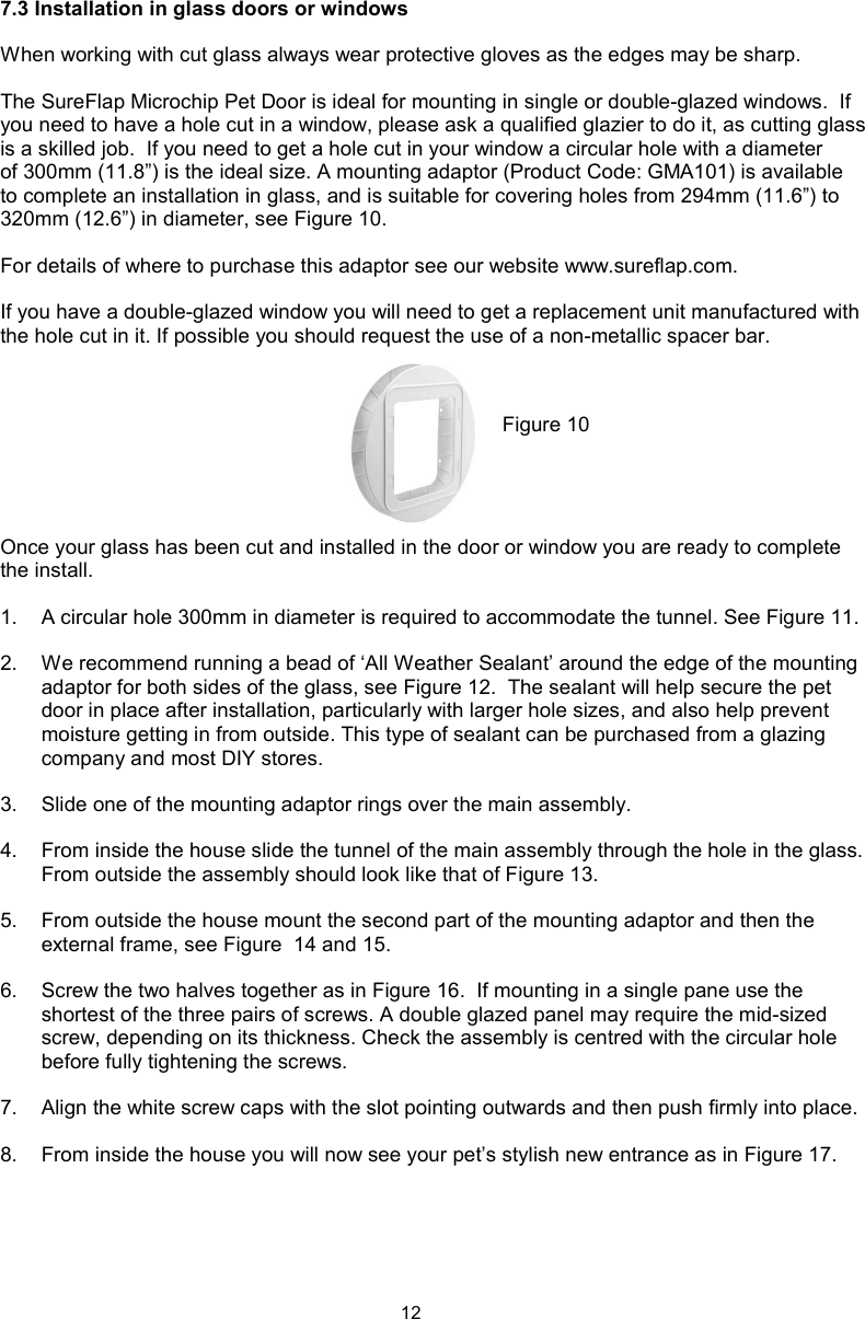 127.3 Installation in glass doors or windowsWhen working with cut glass always wear protective gloves as the edges may be sharp. The SureFlap Microchip Pet Door is ideal for mounting in single or double-glazed windows.  If you need to have a hole cut in a window, please ask a qualified glazier to do it, as cutting glass is a skilled job.  If you need to get a hole cut in your window a circular hole with a diameter of 300mm (11.8”) is the ideal size. A mounting adaptor (Product Code: GMA101) is available to complete an installation in glass, and is suitable for covering holes from 294mm (11.6”) to 320mm (12.6”) in diameter, see Figure 10.For details of where to purchase this adaptor see our website www.sureflap.com. If you have a double-glazed window you will need to get a replacement unit manufactured with the hole cut in it. If possible you should request the use of a non-metallic spacer bar.Once your glass has been cut and installed in the door or window you are ready to complete the install.1.  A circular hole 300mm in diameter is required to accommodate the tunnel. See Figure 11. 2.  We recommend running a bead of ‘All Weather Sealant’ around the edge of the mounting adaptor for both sides of the glass, see Figure 12.  The sealant will help secure the pet door in place after installation, particularly with larger hole sizes, and also help prevent moisture getting in from outside. This type of sealant can be purchased from a glazing company and most DIY stores.  3.  Slide one of the mounting adaptor rings over the main assembly.  4.  From inside the house slide the tunnel of the main assembly through the hole in the glass. From outside the assembly should look like that of Figure 13.5.  From outside the house mount the second part of the mounting adaptor and then the external frame, see Figure  14 and 15. 6.  Screw the two halves together as in Figure 16.  If mounting in a single pane use the shortest of the three pairs of screws. A double glazed panel may require the mid-sized screw, depending on its thickness. Check the assembly is centred with the circular hole before fully tightening the screws. 7.  Align the white screw caps with the slot pointing outwards and then push firmly into place.8.  From inside the house you will now see your pet’s stylish new entrance as in Figure 17.Figure 10