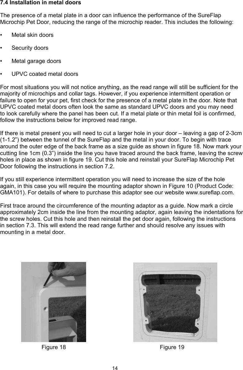 147.4 Installation in metal doors The presence of a metal plate in a door can influence the performance of the SureFlap Microchip Pet Door, reducing the range of the microchip reader. This includes the following:•  Metal skin doors•  Security doors•  Metal garage doors•  UPVC coated metal doorsFor most situations you will not notice anything, as the read range will still be sufficient for the majority of microchips and collar tags. However, if you experience intermittent operation or failure to open for your pet, first check for the presence of a metal plate in the door. Note that UPVC coated metal doors often look the same as standard UPVC doors and you may need to look carefully where the panel has been cut. If a metal plate or thin metal foil is confirmed, follow the instructions below for improved read range. If there is metal present you will need to cut a larger hole in your door – leaving a gap of 2-3cm (1-1.2”) between the tunnel of the SureFlap and the metal in your door. To begin with trace around the outer edge of the back frame as a size guide as shown in figure 18. Now mark your cutting line 1cm (0.3”) inside the line you have traced around the back frame, leaving the screw holes in place as shown in figure 19. Cut this hole and reinstall your SureFlap Microchip Pet Door following the instructions in section 7.2.If you still experience intermittent operation you will need to increase the size of the hole again, in this case you will require the mounting adaptor shown in Figure 10 (Product Code: GMA101). For details of where to purchase this adaptor see our website www.sureflap.com. First trace around the circumference of the mounting adaptor as a guide. Now mark a circle approximately 2cm inside the line from the mounting adaptor, again leaving the indentations for the screw holes. Cut this hole and then reinstall the pet door again, following the instructions in section 7.3. This will extend the read range further and should resolve any issues with mounting in a metal door.Figure 19Figure 18