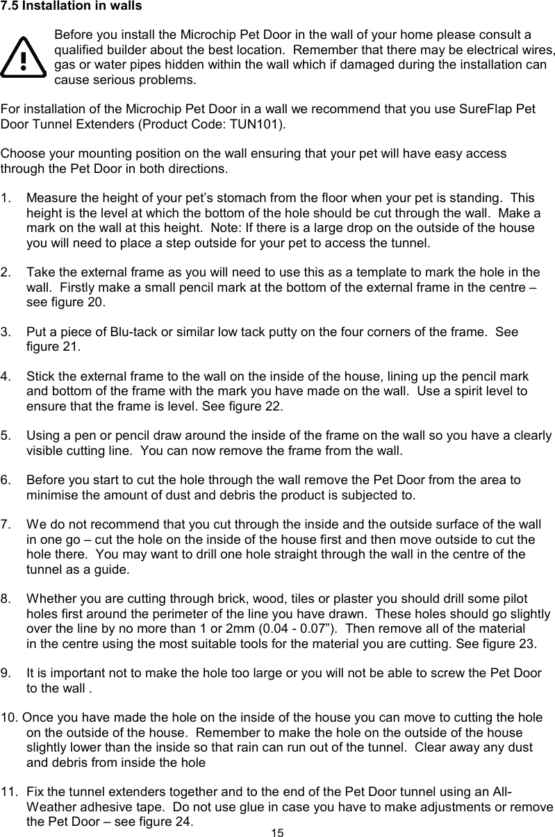 157.5 Installation in walls Before you install the Microchip Pet Door in the wall of your home please consult a qualified builder about the best location.  Remember that there may be electrical wires, gas or water pipes hidden within the wall which if damaged during the installation can cause serious problems.For installation of the Microchip Pet Door in a wall we recommend that you use SureFlap Pet Door Tunnel Extenders (Product Code: TUN101).Choose your mounting position on the wall ensuring that your pet will have easy access through the Pet Door in both directions.1.  Measure the height of your pet’s stomach from the floor when your pet is standing.  This height is the level at which the bottom of the hole should be cut through the wall.  Make a mark on the wall at this height.  Note: If there is a large drop on the outside of the house you will need to place a step outside for your pet to access the tunnel.2.  Take the external frame as you will need to use this as a template to mark the hole in the wall.  Firstly make a small pencil mark at the bottom of the external frame in the centre – see figure 20.3.  Put a piece of Blu-tack or similar low tack putty on the four corners of the frame.  See figure 21.4.  Stick the external frame to the wall on the inside of the house, lining up the pencil mark and bottom of the frame with the mark you have made on the wall.  Use a spirit level to ensure that the frame is level. See figure 22.5.  Using a pen or pencil draw around the inside of the frame on the wall so you have a clearly visible cutting line.  You can now remove the frame from the wall.6.  Before you start to cut the hole through the wall remove the Pet Door from the area to minimise the amount of dust and debris the product is subjected to.7.  We do not recommend that you cut through the inside and the outside surface of the wall in one go – cut the hole on the inside of the house first and then move outside to cut the hole there.  You may want to drill one hole straight through the wall in the centre of the tunnel as a guide.  8.  Whether you are cutting through brick, wood, tiles or plaster you should drill some pilot holes first around the perimeter of the line you have drawn.  These holes should go slightly over the line by no more than 1 or 2mm (0.04 - 0.07”).  Then remove all of the material in the centre using the most suitable tools for the material you are cutting. See figure 23.9.  It is important not to make the hole too large or you will not be able to screw the Pet Door to the wall .10. Once you have made the hole on the inside of the house you can move to cutting the hole on the outside of the house.  Remember to make the hole on the outside of the house slightly lower than the inside so that rain can run out of the tunnel.  Clear away any dust and debris from inside the hole 11.  Fix the tunnel extenders together and to the end of the Pet Door tunnel using an All-Weather adhesive tape.  Do not use glue in case you have to make adjustments or remove the Pet Door – see figure 24.