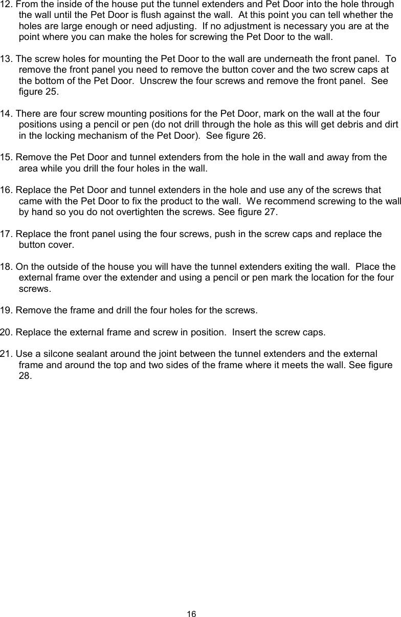 1612. From the inside of the house put the tunnel extenders and Pet Door into the hole through the wall until the Pet Door is flush against the wall.  At this point you can tell whether the holes are large enough or need adjusting.  If no adjustment is necessary you are at the point where you can make the holes for screwing the Pet Door to the wall.13. The screw holes for mounting the Pet Door to the wall are underneath the front panel.  To remove the front panel you need to remove the button cover and the two screw caps at the bottom of the Pet Door.  Unscrew the four screws and remove the front panel.  See figure 25.14. There are four screw mounting positions for the Pet Door, mark on the wall at the four positions using a pencil or pen (do not drill through the hole as this will get debris and dirt in the locking mechanism of the Pet Door).  See figure 26.15. Remove the Pet Door and tunnel extenders from the hole in the wall and away from the area while you drill the four holes in the wall.  16. Replace the Pet Door and tunnel extenders in the hole and use any of the screws that came with the Pet Door to fix the product to the wall.  We recommend screwing to the wall by hand so you do not overtighten the screws. See figure 27.17. Replace the front panel using the four screws, push in the screw caps and replace the button cover.18. On the outside of the house you will have the tunnel extenders exiting the wall.  Place the external frame over the extender and using a pencil or pen mark the location for the four screws.19. Remove the frame and drill the four holes for the screws.  20. Replace the external frame and screw in position.  Insert the screw caps.21. Use a silcone sealant around the joint between the tunnel extenders and the external frame and around the top and two sides of the frame where it meets the wall. See figure 28.