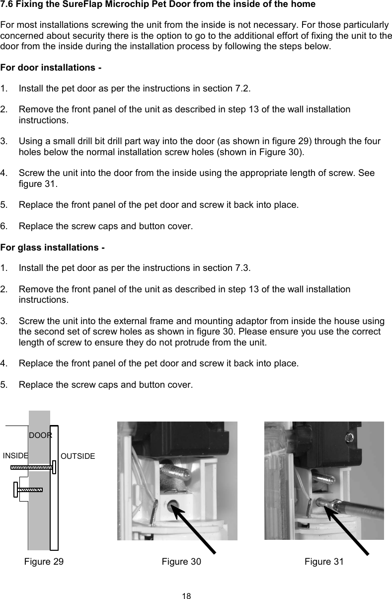 187.6 Fixing the SureFlap Microchip Pet Door from the inside of the homeFor most installations screwing the unit from the inside is not necessary. For those particularly concerned about security there is the option to go to the additional effort of fixing the unit to the door from the inside during the installation process by following the steps below. For door installations -1.  Install the pet door as per the instructions in section 7.2.2.  Remove the front panel of the unit as described in step 13 of the wall installation instructions.3.  Using a small drill bit drill part way into the door (as shown in figure 29) through the four holes below the normal installation screw holes (shown in Figure 30).4.  Screw the unit into the door from the inside using the appropriate length of screw. See figure 31.5.  Replace the front panel of the pet door and screw it back into place.6.  Replace the screw caps and button cover.For glass installations -1.  Install the pet door as per the instructions in section 7.3.2.  Remove the front panel of the unit as described in step 13 of the wall installation instructions.3.  Screw the unit into the external frame and mounting adaptor from inside the house using the second set of screw holes as shown in figure 30. Please ensure you use the correct length of screw to ensure they do not protrude from the unit.4.  Replace the front panel of the pet door and screw it back into place. 5.  Replace the screw caps and button cover.DOORINSIDE OUTSIDEFigure 31Figure 30Figure 29