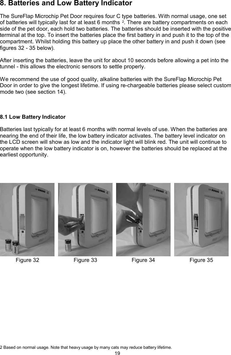 198. Batteries and Low Battery IndicatorThe SureFlap Microchip Pet Door requires four C type batteries. With normal usage, one set of batteries will typically last for at least 6 months 2. There are battery compartments on each side of the pet door, each hold two batteries. The batteries should be inserted with the positive terminal at the top. To insert the batteries place the first battery in and push it to the top of the compartment. Whilst holding this battery up place the other battery in and push it down (see figures 32 - 35 below).After inserting the batteries, leave the unit for about 10 seconds before allowing a pet into the tunnel - this allows the electronic sensors to settle properly.We recommend the use of good quality, alkaline batteries with the SureFlap Microchip Pet Door in order to give the longest lifetime. If using re-chargeable batteries please select custom mode two (see section 14).8.1 Low Battery IndicatorBatteries last typically for at least 6 months with normal levels of use. When the batteries are nearing the end of their life, the low battery indicator activates. The battery level indicator on the LCD screen will show as low and the indicator light will blink red. The unit will continue to operate when the low battery indicator is on, however the batteries should be replaced at the earliest opportunity.2 Based on normal usage. Note that heavy usage by many cats may reduce battery lifetime.Figure 35Figure 34Figure 33Figure 32