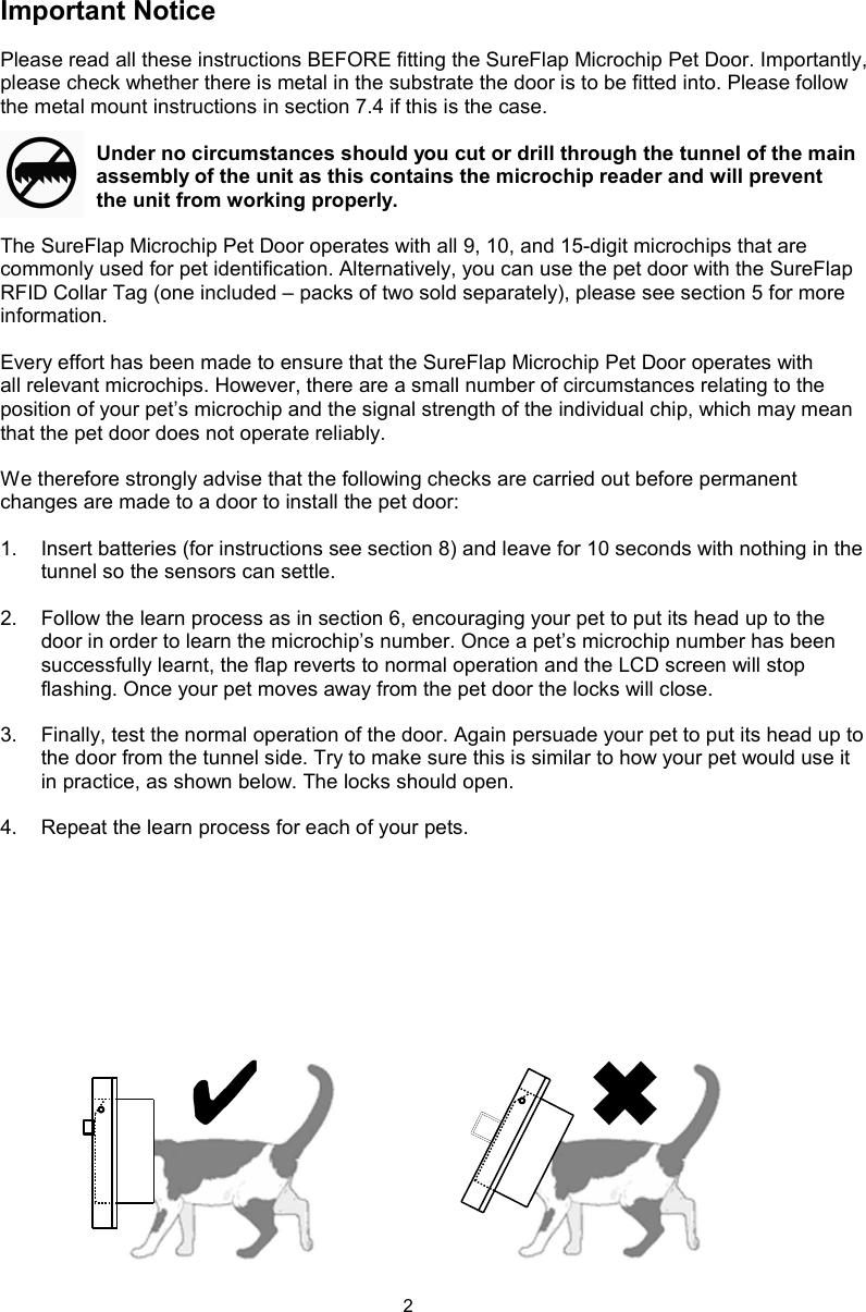 2Important NoticePlease read all these instructions BEFORE fitting the SureFlap Microchip Pet Door. Importantly, please check whether there is metal in the substrate the door is to be fitted into. Please follow the metal mount instructions in section 7.4 if this is the case.Under no circumstances should you cut or drill through the tunnel of the main assembly of the unit as this contains the microchip reader and will prevent the unit from working properly.The SureFlap Microchip Pet Door operates with all 9, 10, and 15-digit microchips that are commonly used for pet identification. Alternatively, you can use the pet door with the SureFlap RFID Collar Tag (one included – packs of two sold separately), please see section 5 for more information.Every effort has been made to ensure that the SureFlap Microchip Pet Door operates with all relevant microchips. However, there are a small number of circumstances relating to the position of your pet’s microchip and the signal strength of the individual chip, which may mean that the pet door does not operate reliably.We therefore strongly advise that the following checks are carried out before permanent changes are made to a door to install the pet door:1.  Insert batteries (for instructions see section 8) and leave for 10 seconds with nothing in the tunnel so the sensors can settle. 2.  Follow the learn process as in section 6, encouraging your pet to put its head up to the door in order to learn the microchip’s number. Once a pet’s microchip number has been successfully learnt, the flap reverts to normal operation and the LCD screen will stop flashing. Once your pet moves away from the pet door the locks will close.3.  Finally, test the normal operation of the door. Again persuade your pet to put its head up to the door from the tunnel side. Try to make sure this is similar to how your pet would use it in practice, as shown below. The locks should open. 4.  Repeat the learn process for each of your pets. 