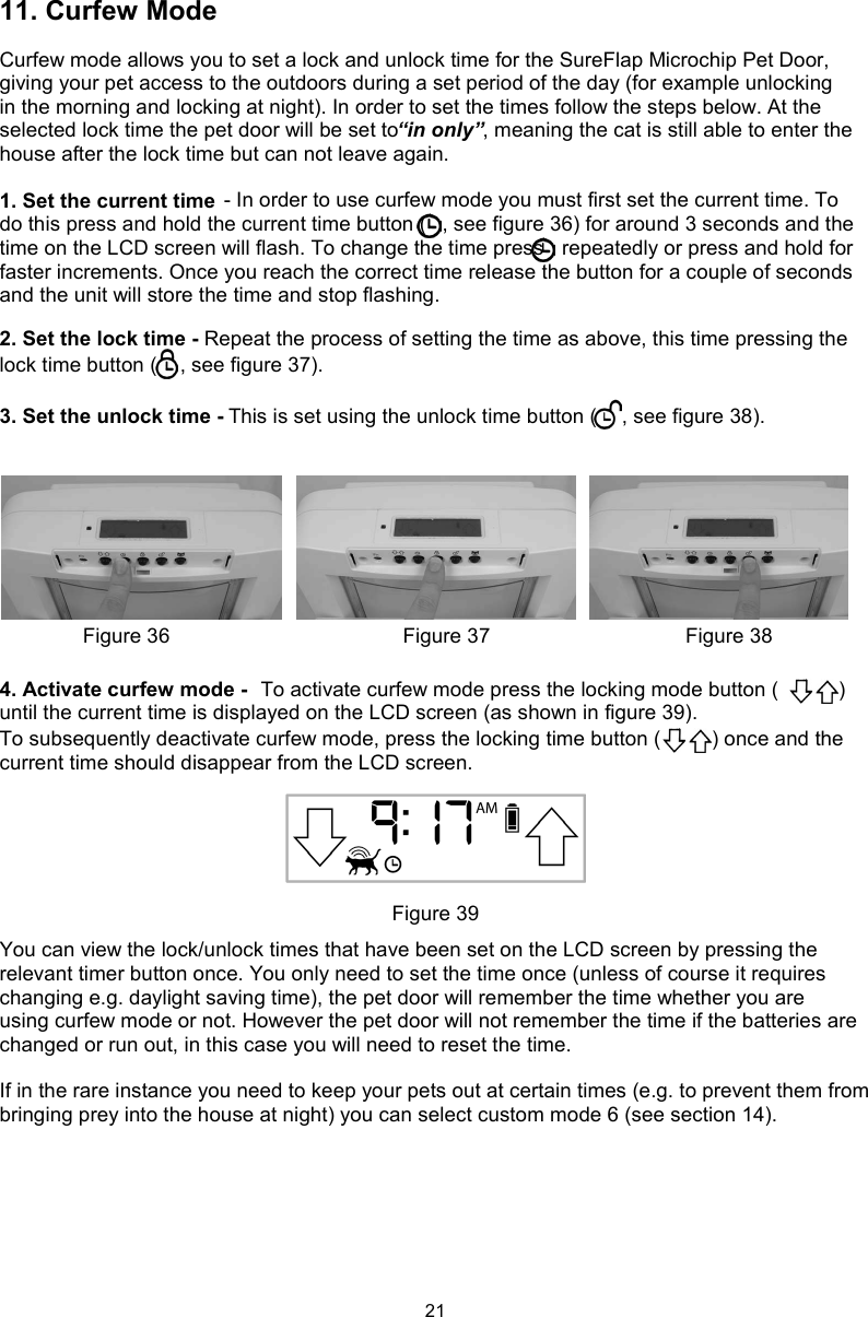 2111. Curfew ModeCurfew mode allows you to set a lock and unlock time for the SureFlap Microchip Pet Door, giving your pet access to the outdoors during a set period of the day (for example unlocking in the morning and locking at night). In order to set the times follow the steps below. At the selected lock time the pet door will be set to “in only”, meaning the cat is still able to enter the house after the lock time but can not leave again.1. Set the current time  - In order to use curfew mode you must first set the current time. To do this press and hold the current time button ( , see figure 36) for around 3 seconds and the time on the LCD screen will flash. To change the time press   repeatedly or press and hold for faster increments. Once you reach the correct time release the button for a couple of seconds and the unit will store the time and stop flashing. 2. Set the lock time - Repeat the process of setting the time as above, this time pressing the lock time button ( , see figure 37).3. Set the unlock time - This is set using the unlock time button ( , see figure 38).4. Activate curfew mode -  To activate curfew mode press the locking mode button ( ) until the current time is displayed on the LCD screen (as shown in figure 39).To subsequently deactivate curfew mode, press the locking time button ( ) once and the current time should disappear from the LCD screen.You can view the lock/unlock times that have been set on the LCD screen by pressing the relevant timer button once. You only need to set the time once (unless of course it requires changing e.g. daylight saving time), the pet door will remember the time whether you are using curfew mode or not. However the pet door will not remember the time if the batteries are changed or run out, in this case you will need to reset the time. If in the rare instance you need to keep your pets out at certain times (e.g. to prevent them from bringing prey into the house at night) you can select custom mode 6 (see section 14). Figure 36 Figure 37 Figure 38Figure 39