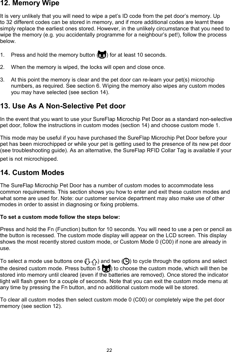 2212. Memory WipeIt is very unlikely that you will need to wipe a pet’s ID code from the pet door’s memory. Up to 32 different codes can be stored in memory, and if more additional codes are learnt these simply replace the earliest ones stored. However, in the unlikely circumstance that you need to wipe the memory (e.g. you accidentally programme for a neighbour’s pet!), follow the process below. 1.  Press and hold the memory button ( ) for at least 10 seconds. 2.  When the memory is wiped, the locks will open and close once. 3.  At this point the memory is clear and the pet door can re-learn your pet(s) microchip numbers, as required. See section 6. Wiping the memory also wipes any custom modes you may have selected (see section 14).13. Use As A Non-Selective Pet doorIn the event that you want to use your SureFlap Microchip Pet Door as a standard non-selective pet door, follow the instructions in custom modes (section 14) and choose custom mode 1.This mode may be useful if you have purchased the SureFlap Microchip Pet Door before your pet has been microchipped or while your pet is getting used to the presence of its new pet door (see troubleshooting guide). As an alternative, the SureFlap RFID Collar Tag is available if your pet is not microchipped. 14. Custom ModesThe SureFlap Microchip Pet Door has a number of custom modes to accommodate less common requirements. This section shows you how to enter and exit these custom modes and what some are used for. Note: our customer service department may also make use of other modes in order to assist in diagnosing or fixing problems.To set a custom mode follow the steps below:Press and hold the Fn (Function) button for 10 seconds. You will need to use a pen or pencil as the button is recessed. The custom mode display will appear on the LCD screen. This display shows the most recently stored custom mode, or Custom Mode 0 (C00) if none are already in use. To select a mode use buttons one ( ) and two ( ) to cycle through the options and select the desired custom mode. Press button 5 ( ) to choose the custom mode, which will then be stored into memory until cleared (even if the batteries are removed). Once stored the indicator light will flash green for a couple of seconds. Note that you can exit the custom mode menu at any time by pressing the Fn button, and no additional custom mode will be stored. To clear all custom modes then select custom mode 0 (C00) or completely wipe the pet door memory (see section 12).