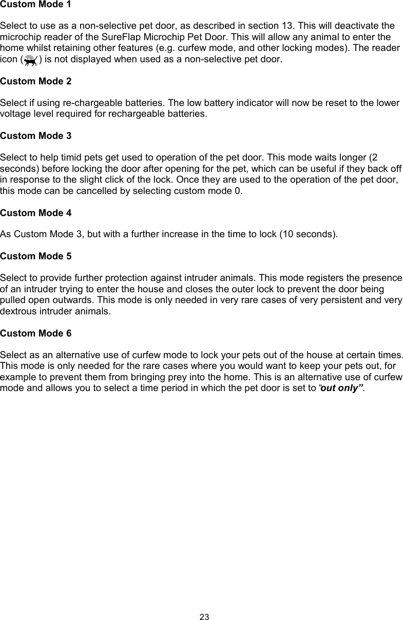 23Custom Mode 1Select to use as a non-selective pet door, as described in section 13. This will deactivate the microchip reader of the SureFlap Microchip Pet Door. This will allow any animal to enter the home whilst retaining other features (e.g. curfew mode, and other locking modes). The reader icon ( ) is not displayed when used as a non-selective pet door. Custom Mode 2Select if using re-chargeable batteries. The low battery indicator will now be reset to the lower voltage level required for rechargeable batteries. Custom Mode 3Select to help timid pets get used to operation of the pet door. This mode waits longer (2 seconds) before locking the door after opening for the pet, which can be useful if they back off in response to the slight click of the lock. Once they are used to the operation of the pet door, this mode can be cancelled by selecting custom mode 0. Custom Mode 4As Custom Mode 3, but with a further increase in the time to lock (10 seconds). Custom Mode 5Select to provide further protection against intruder animals. This mode registers the presence of an intruder trying to enter the house and closes the outer lock to prevent the door being pulled open outwards. This mode is only needed in very rare cases of very persistent and very dextrous intruder animals.Custom Mode 6Select as an alternative use of curfew mode to lock your pets out of the house at certain times. This mode is only needed for the rare cases where you would want to keep your pets out, for example to prevent them from bringing prey into the home. This is an alternative use of curfew mode and allows you to select a time period in which the pet door is set to “out only”.