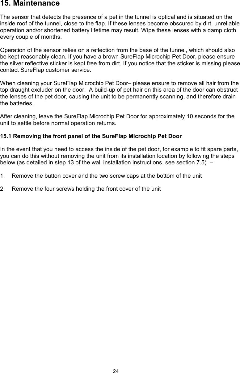 2415. MaintenanceThe sensor that detects the presence of a pet in the tunnel is optical and is situated on the inside roof of the tunnel, close to the flap. If these lenses become obscured by dirt, unreliable operation and/or shortened battery lifetime may result. Wipe these lenses with a damp cloth every couple of months. Operation of the sensor relies on a reflection from the base of the tunnel, which should also be kept reasonably clean. If you have a brown SureFlap Microchip Pet Door, please ensure the silver reflective sticker is kept free from dirt. If you notice that the sticker is missing please contact SureFlap customer service.When cleaning your SureFlap Microchip Pet Door– please ensure to remove all hair from the top draught excluder on the door.  A build-up of pet hair on this area of the door can obstruct the lenses of the pet door, causing the unit to be permanently scanning, and therefore drain the batteries.After cleaning, leave the SureFlap Microchip Pet Door for approximately 10 seconds for the unit to settle before normal operation returns. 15.1 Removing the front panel of the SureFlap Microchip Pet DoorIn the event that you need to access the inside of the pet door, for example to fit spare parts, you can do this without removing the unit from its installation location by following the steps below (as detailed in step 13 of the wall installation instructions, see section 7.5)  –1.  Remove the button cover and the two screw caps at the bottom of the unit2.  Remove the four screws holding the front cover of the unit