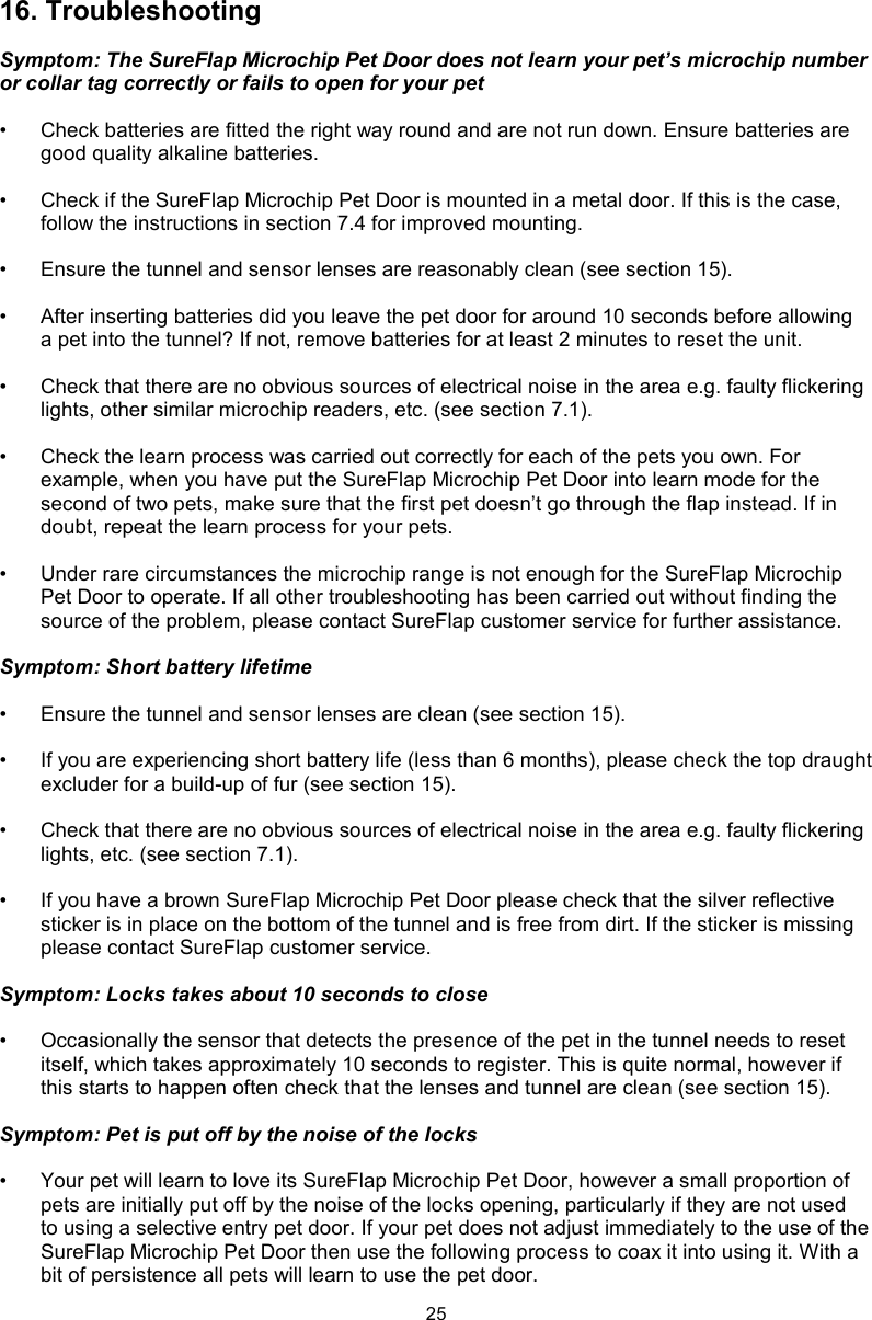 2516. TroubleshootingSymptom: The SureFlap Microchip Pet Door does not learn your pet’s microchip number or collar tag correctly or fails to open for your pet•  Check batteries are fitted the right way round and are not run down. Ensure batteries are good quality alkaline batteries. •  Check if the SureFlap Microchip Pet Door is mounted in a metal door. If this is the case, follow the instructions in section 7.4 for improved mounting.•  Ensure the tunnel and sensor lenses are reasonably clean (see section 15).•  After inserting batteries did you leave the pet door for around 10 seconds before allowing a pet into the tunnel? If not, remove batteries for at least 2 minutes to reset the unit. •  Check that there are no obvious sources of electrical noise in the area e.g. faulty flickering lights, other similar microchip readers, etc. (see section 7.1).•  Check the learn process was carried out correctly for each of the pets you own. For example, when you have put the SureFlap Microchip Pet Door into learn mode for the second of two pets, make sure that the first pet doesn’t go through the flap instead. If in doubt, repeat the learn process for your pets. •  Under rare circumstances the microchip range is not enough for the SureFlap Microchip Pet Door to operate. If all other troubleshooting has been carried out without finding the source of the problem, please contact SureFlap customer service for further assistance. Symptom: Short battery lifetime•  Ensure the tunnel and sensor lenses are clean (see section 15). •  If you are experiencing short battery life (less than 6 months), please check the top draught excluder for a build-up of fur (see section 15).•  Check that there are no obvious sources of electrical noise in the area e.g. faulty flickering lights, etc. (see section 7.1). •  If you have a brown SureFlap Microchip Pet Door please check that the silver reflective sticker is in place on the bottom of the tunnel and is free from dirt. If the sticker is missing please contact SureFlap customer service.Symptom: Locks takes about 10 seconds to close•  Occasionally the sensor that detects the presence of the pet in the tunnel needs to reset itself, which takes approximately 10 seconds to register. This is quite normal, however if this starts to happen often check that the lenses and tunnel are clean (see section 15).Symptom: Pet is put off by the noise of the locks•  Your pet will learn to love its SureFlap Microchip Pet Door, however a small proportion of pets are initially put off by the noise of the locks opening, particularly if they are not used to using a selective entry pet door. If your pet does not adjust immediately to the use of the SureFlap Microchip Pet Door then use the following process to coax it into using it. With a bit of persistence all pets will learn to use the pet door.