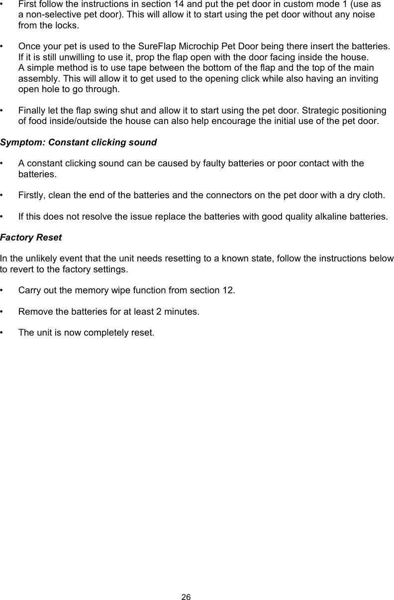 26•  First follow the instructions in section 14 and put the pet door in custom mode 1 (use as a non-selective pet door). This will allow it to start using the pet door without any noise from the locks. •  Once your pet is used to the SureFlap Microchip Pet Door being there insert the batteries. If it is still unwilling to use it, prop the flap open with the door facing inside the house. A simple method is to use tape between the bottom of the flap and the top of the main assembly. This will allow it to get used to the opening click while also having an inviting open hole to go through. •  Finally let the flap swing shut and allow it to start using the pet door. Strategic positioning of food inside/outside the house can also help encourage the initial use of the pet door. Symptom: Constant clicking sound•  A constant clicking sound can be caused by faulty batteries or poor contact with the batteries.•  Firstly, clean the end of the batteries and the connectors on the pet door with a dry cloth.•  If this does not resolve the issue replace the batteries with good quality alkaline batteries.Factory ResetIn the unlikely event that the unit needs resetting to a known state, follow the instructions below to revert to the factory settings. •  Carry out the memory wipe function from section 12. •  Remove the batteries for at least 2 minutes. •  The unit is now completely reset.