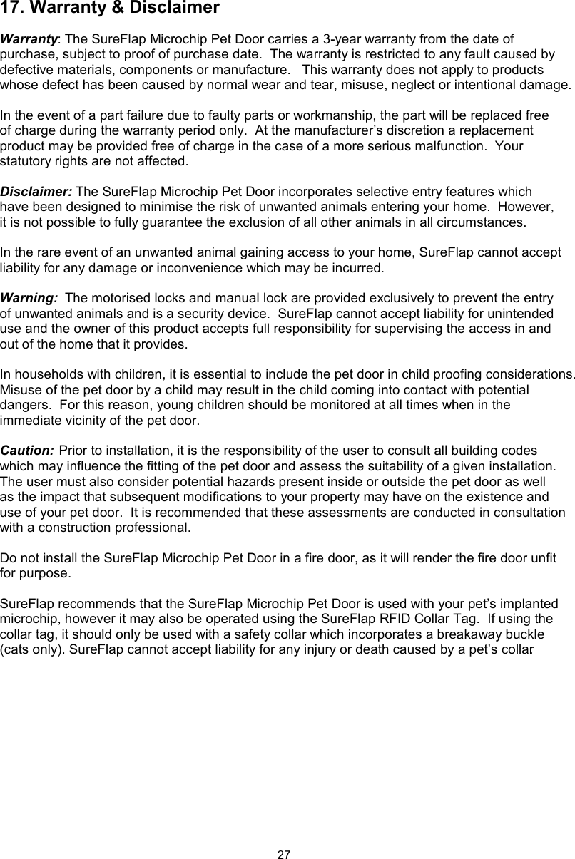 2717. Warranty &amp; DisclaimerWarranty: The SureFlap Microchip Pet Door carries a 3-year warranty from the date of purchase, subject to proof of purchase date.  The warranty is restricted to any fault caused by defective materials, components or manufacture.   This warranty does not apply to products whose defect has been caused by normal wear and tear, misuse, neglect or intentional damage.In the event of a part failure due to faulty parts or workmanship, the part will be replaced free of charge during the warranty period only.  At the manufacturer’s discretion a replacement product may be provided free of charge in the case of a more serious malfunction.  Your statutory rights are not affected.Disclaimer: The SureFlap Microchip Pet Door incorporates selective entry features which have been designed to minimise the risk of unwanted animals entering your home.  However, it is not possible to fully guarantee the exclusion of all other animals in all circumstances.In the rare event of an unwanted animal gaining access to your home, SureFlap cannot accept liability for any damage or inconvenience which may be incurred.Warning:  The motorised locks and manual lock are provided exclusively to prevent the entry of unwanted animals and is a security device.  SureFlap cannot accept liability for unintended use and the owner of this product accepts full responsibility for supervising the access in and out of the home that it provides.In households with children, it is essential to include the pet door in child proofing considerations.  Misuse of the pet door by a child may result in the child coming into contact with potential dangers.  For this reason, young children should be monitored at all times when in the immediate vicinity of the pet door.  Caution: Prior to installation, it is the responsibility of the user to consult all building codes which may influence the fitting of the pet door and assess the suitability of a given installation.  The user must also consider potential hazards present inside or outside the pet door as well as the impact that subsequent modifications to your property may have on the existence and use of your pet door.  It is recommended that these assessments are conducted in consultation with a construction professional.Do not install the SureFlap Microchip Pet Door in a fire door, as it will render the fire door unfit for purpose.SureFlap recommends that the SureFlap Microchip Pet Door is used with your pet’s implanted microchip, however it may also be operated using the SureFlap RFID Collar Tag.  If using the collar tag, it should only be used with a safety collar which incorporates a breakaway buckle (cats only). SureFlap cannot accept liability for any injury or death caused by a pet’s collar.