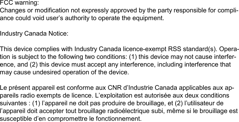 FCC warning:Changes or modification not expressly approved by the party responsible for compli-ance could void user’s authority to operate the equipment.Industry Canada Notice:This device complies with Industry Canada licence-exempt RSS standard(s). Opera-tion is subject to the following two conditions: (1) this device may not cause interfer-ence, and (2) this device must accept any interference, including interference that may cause undesired operation of the device.Le présent appareil est conforme aux CNR d’Industrie Canada applicables aux ap-pareils radio exempts de licence. L’exploitation est autorisée aux deux conditions suivantes : (1) l’appareil ne doit pas produire de brouillage, et (2) l’utilisateur de l’appareil doit accepter tout brouillage radioélectrique subi, même si le brouillage est susceptible d’en compromettre le fonctionnement. 