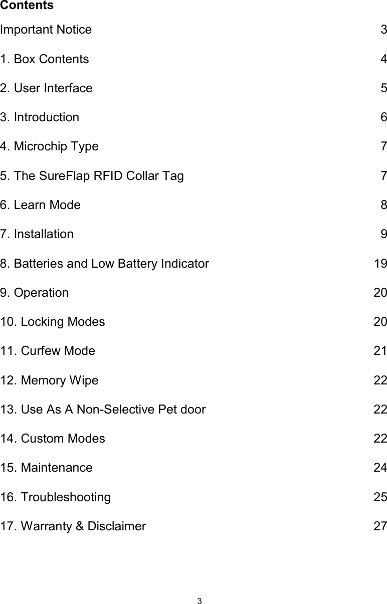 3ContentsImportant Notice  31. Box Contents  42. User Interface  53. Introduction  64. Microchip Type  75. The SureFlap RFID Collar Tag  76. Learn Mode  87. Installation  98. Batteries and Low Battery Indicator  199. Operation  2010. Locking Modes  2011. Curfew Mode  2112. Memory Wipe  2213. Use As A Non-Selective Pet door  2214. Custom Modes  2215. Maintenance  2416. Troubleshooting  2517. Warranty &amp; Disclaimer  27