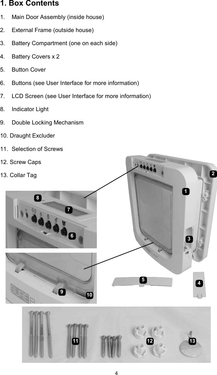 41. Box Contents1.  Main Door Assembly (inside house)2.  External Frame (outside house)3.  Battery Compartment (one on each side)4.  Battery Covers x 25.  Button Cover6.  Buttons (see User Interface for more information)7.  LCD Screen (see User Interface for more information)8.  Indicator Light9.  Double Locking Mechanism10. Draught Excluder11.  Selection of Screws12. Screw Caps13. Collar Tag816573410921211 13