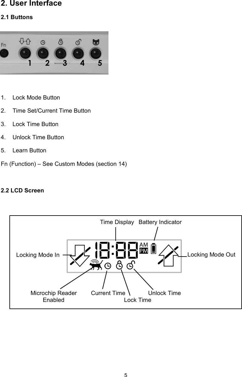 52. User Interface2.1 Buttons1.  Lock Mode Button2.  Time Set/Current Time Button3.  Lock Time Button4.  Unlock Time Button5.  Learn ButtonFn (Function) – See Custom Modes (section 14)2.2 LCD Screen1      2      3      4      5Locking Mode In Locking Mode OutTime Display Battery IndicatorMicrochip Reader EnabledCurrent TimeLock TimeUnlock Time