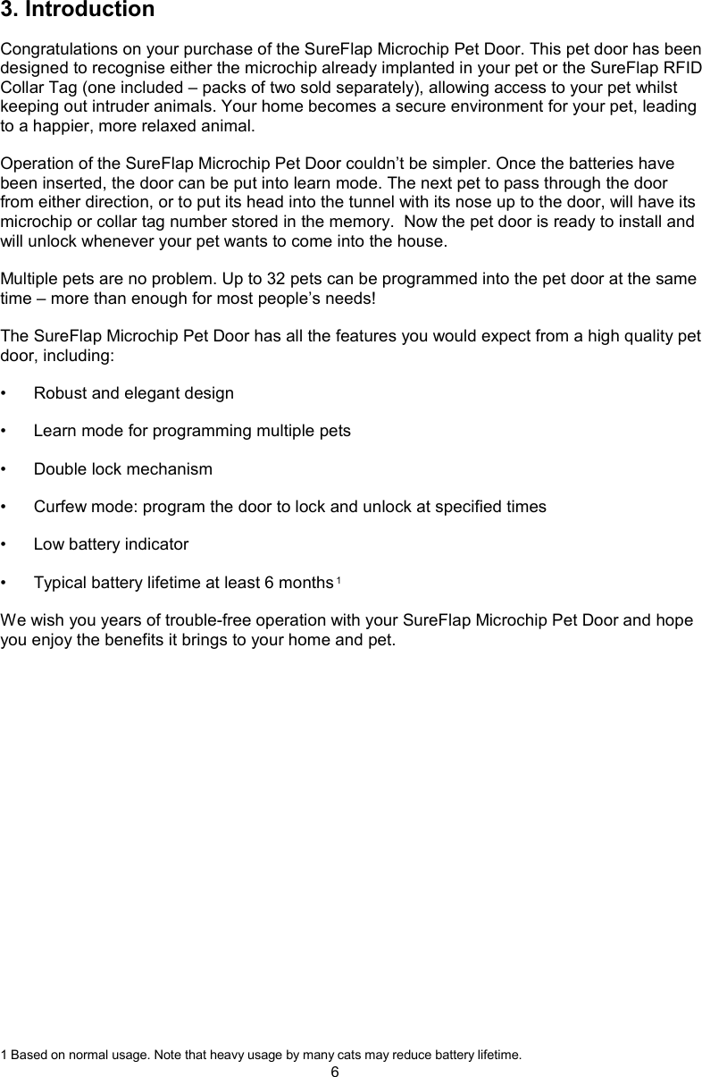 63. IntroductionCongratulations on your purchase of the SureFlap Microchip Pet Door. This pet door has been designed to recognise either the microchip already implanted in your pet or the SureFlap RFID Collar Tag (one included – packs of two sold separately), allowing access to your pet whilst keeping out intruder animals. Your home becomes a secure environment for your pet, leading to a happier, more relaxed animal. Operation of the SureFlap Microchip Pet Door couldn’t be simpler. Once the batteries have been inserted, the door can be put into learn mode. The next pet to pass through the door from either direction, or to put its head into the tunnel with its nose up to the door, will have its microchip or collar tag number stored in the memory.  Now the pet door is ready to install and will unlock whenever your pet wants to come into the house. Multiple pets are no problem. Up to 32 pets can be programmed into the pet door at the same time – more than enough for most people’s needs! The SureFlap Microchip Pet Door has all the features you would expect from a high quality pet door, including:•  Robust and elegant design•  Learn mode for programming multiple pets•  Double lock mechanism•  Curfew mode: program the door to lock and unlock at specified times•  Low battery indicator•  Typical battery lifetime at least 6 months 1We wish you years of trouble-free operation with your SureFlap Microchip Pet Door and hope you enjoy the benefits it brings to your home and pet.1 Based on normal usage. Note that heavy usage by many cats may reduce battery lifetime.