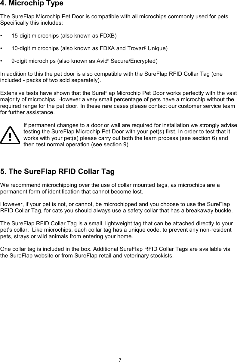 74. Microchip TypeThe SureFlap Microchip Pet Door is compatible with all microchips commonly used for pets. Specifically this includes:•  15-digit microchips (also known as FDXB)•  10-digit microchips (also known as FDXA and Trovan® Unique)•  9-digit microchips (also known as Avid® Secure/Encrypted)In addition to this the pet door is also compatible with the SureFlap RFID Collar Tag (one included - packs of two sold separately).Extensive tests have shown that the SureFlap Microchip Pet Door works perfectly with the vast majority of microchips. However a very small percentage of pets have a microchip without the required range for the pet door. In these rare cases please contact our customer service team for further assistance.If permanent changes to a door or wall are required for installation we strongly advise testing the SureFlap Microchip Pet Door with your pet(s) first. In order to test that it works with your pet(s) please carry out both the learn process (see section 6) and then test normal operation (see section 9).5. The SureFlap RFID Collar TagWe recommend microchipping over the use of collar mounted tags, as microchips are a permanent form of identification that cannot become lost.  However, if your pet is not, or cannot, be microchipped and you choose to use the SureFlap RFID Collar Tag, for cats you should always use a safety collar that has a breakaway buckle.  The SureFlap RFID Collar Tag is a small, lightweight tag that can be attached directly to your pet’s collar.  Like microchips, each collar tag has a unique code, to prevent any non-resident pets, strays or wild animals from entering your home.One collar tag is included in the box. Additional SureFlap RFID Collar Tags are available via the SureFlap website or from SureFlap retail and veterinary stockists.
