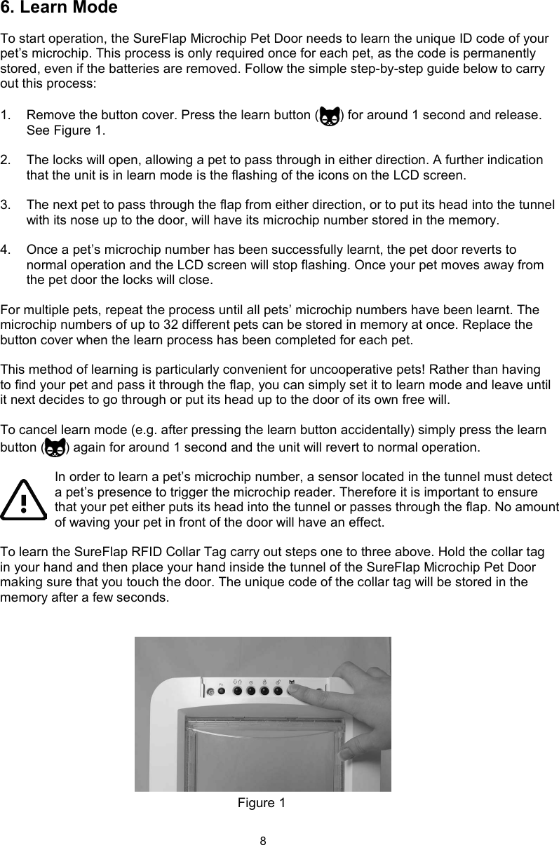 86. Learn ModeTo start operation, the SureFlap Microchip Pet Door needs to learn the unique ID code of your pet’s microchip. This process is only required once for each pet, as the code is permanently stored, even if the batteries are removed. Follow the simple step-by-step guide below to carry out this process:1.  Remove the button cover. Press the learn button ( ) for around 1 second and release. See Figure 1.2.  The locks will open, allowing a pet to pass through in either direction. A further indication that the unit is in learn mode is the flashing of the icons on the LCD screen. 3.  The next pet to pass through the flap from either direction, or to put its head into the tunnel with its nose up to the door, will have its microchip number stored in the memory.4.  Once a pet’s microchip number has been successfully learnt, the pet door reverts to normal operation and the LCD screen will stop flashing. Once your pet moves away from the pet door the locks will close.For multiple pets, repeat the process until all pets’ microchip numbers have been learnt. The microchip numbers of up to 32 different pets can be stored in memory at once. Replace the button cover when the learn process has been completed for each pet. This method of learning is particularly convenient for uncooperative pets! Rather than having to find your pet and pass it through the flap, you can simply set it to learn mode and leave until it next decides to go through or put its head up to the door of its own free will. To cancel learn mode (e.g. after pressing the learn button accidentally) simply press the learn button ( ) again for around 1 second and the unit will revert to normal operation. In order to learn a pet’s microchip number, a sensor located in the tunnel must detect a pet’s presence to trigger the microchip reader. Therefore it is important to ensure that your pet either puts its head into the tunnel or passes through the flap. No amount of waving your pet in front of the door will have an effect.To learn the SureFlap RFID Collar Tag carry out steps one to three above. Hold the collar tag in your hand and then place your hand inside the tunnel of the SureFlap Microchip Pet Door making sure that you touch the door. The unique code of the collar tag will be stored in the memory after a few seconds.Figure 1