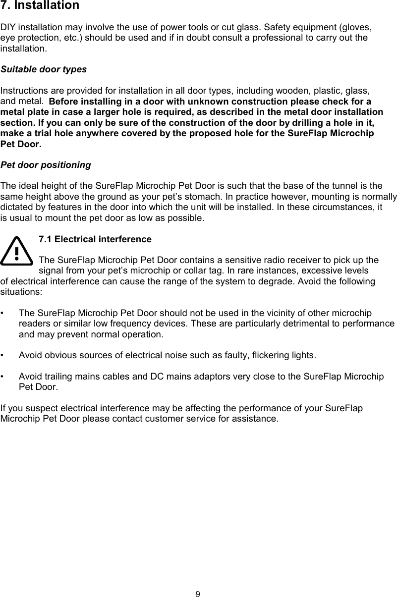 97. InstallationDIY installation may involve the use of power tools or cut glass. Safety equipment (gloves, eye protection, etc.) should be used and if in doubt consult a professional to carry out the installation. Suitable door typesInstructions are provided for installation in all door types, including wooden, plastic, glass, and metal.  Before installing in a door with unknown construction please check for a metal plate in case a larger hole is required, as described in the metal door installation section. If you can only be sure of the construction of the door by drilling a hole in it, make a trial hole anywhere covered by the proposed hole for the SureFlap Microchip Pet Door. Pet door positioningThe ideal height of the SureFlap Microchip Pet Door is such that the base of the tunnel is the same height above the ground as your pet’s stomach. In practice however, mounting is normally dictated by features in the door into which the unit will be installed. In these circumstances, it is usual to mount the pet door as low as possible.7.1 Electrical interferenceThe SureFlap Microchip Pet Door contains a sensitive radio receiver to pick up the signal from your pet’s microchip or collar tag. In rare instances, excessive levels of electrical interference can cause the range of the system to degrade. Avoid the following situations:•  The SureFlap Microchip Pet Door should not be used in the vicinity of other microchip readers or similar low frequency devices. These are particularly detrimental to performance and may prevent normal operation. •  Avoid obvious sources of electrical noise such as faulty, flickering lights. •  Avoid trailing mains cables and DC mains adaptors very close to the SureFlap Microchip Pet Door.If you suspect electrical interference may be affecting the performance of your SureFlap Microchip Pet Door please contact customer service for assistance.