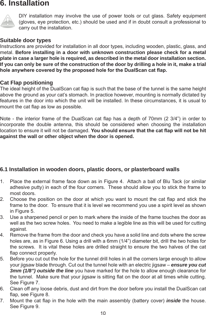 106. InstallationDIY installation  may involve  the  use  of  power  tools  or  cut  glass.  Safety equipment (gloves, eye protection, etc.) should be used and if in doubt consult a professional to carry out the installation. Suitable door typesInstructions are provided for installation in all door types, including wooden, plastic, glass, and metal. Before installing in a door with unknown construction please check for a metal plate in case a larger hole is required, as described in the metal door installation section. If you can only be sure of the construction of the door by drilling a hole in it, make a trial holeanywherecoveredbytheproposedholefortheDualScancatap.Cat Flap positioningThe ideal height of the DualScan cat ap is such that the base of the tunnel is the same height above the ground as your cat’s stomach. In practice however, mounting is normally dictated by features in the door into which the unit will be installed. In these circumstances, it is usual to mount the cat ap as low as possible.Note - the interior frame of the DualScan  cat  ap  has  a depth of 70mm (2 3/4”) in order to incorporate  the  double  antenna,  this  should  be  considered  when  choosing  the  installation location to ensure it will not be damaged. Youshouldensurethatthecatapwillnotbehitagainst the wall or other object when the door is opened.6.1 Installation in wooden doors, plastic doors, or plasterboard walls1.  Place the external frame face down as in Figure 4.  Attach a ball of Blu Tack (or similar adhesive putty) in each of the four corners.  These should allow you to stick the frame to most doors. 2.  Choose the position on the door at which you want  to  mount  the cat ap and stick the frame to the door.  To ensure that it is level we recommend you use a spirit level as shown in Figure 5. 3.  Use a sharpened pencil or pen to mark where the inside of the frame touches the door as well as the two screw holes.  You need to make a legible line as this will be used for cutting against.4.  Remove the frame from the door and check you have a solid line and dots where the screw holes are, as in Figure 6. Using a drill with a 6mm (1/4”) diameter bit, drill the two holes for the screws.  It is vital these holes are drilled straight to ensure the two halves of the cat ap connect properly.5.  Before you cut out the hole for the tunnel drill holes in all the corners large enough to allow your jigsaw blade through. Cut out the tunnel hole with an electric jigsaw – ensure you cut 3mm (1/8”) outside the line you have marked for the hole to allow enough clearance for the tunnel.  Make sure that your jigsaw is sitting at on the door at all times while cutting. See Figure 7.   6.  Clean off any loose debris, dust and dirt from the door before you install the DualScan cat ap, see Figure 8. 7.  Mount the cat ap in the hole with the main assembly (battery cover) inside the house. See Figure 9.