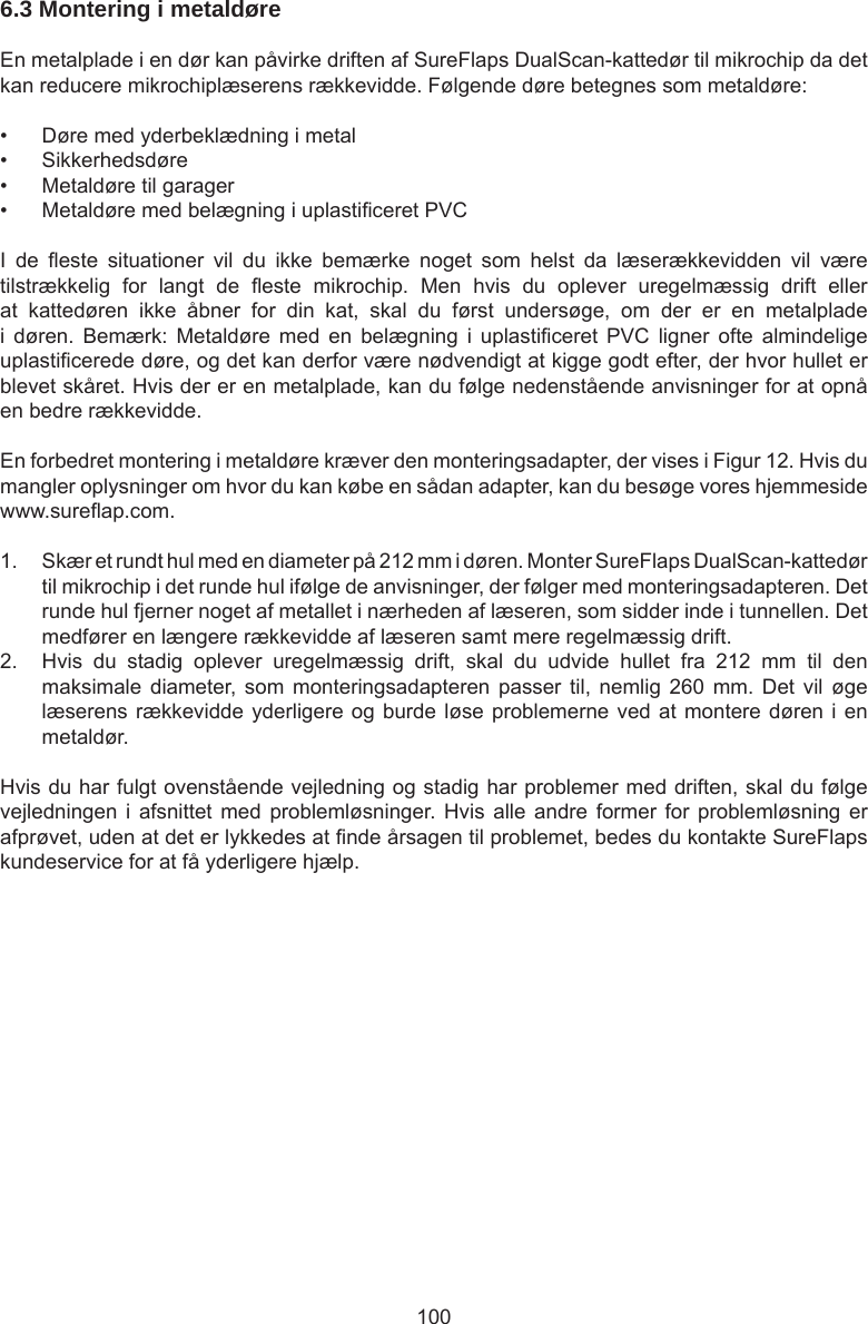 1006.3 Montering i metaldøre En metalplade i en dør kan påvirke driften af SureFlaps DualScan-kattedør til mikrochip da det kan reducere mikrochiplæserens rækkevidde. Følgende døre betegnes som metaldøre:•  Døre med yderbeklædning i metal•  Sikkerhedsdøre•  Metaldøre til garager•  Metaldøre med belægning i uplasticeret PVCI  de  este  situationer  vil  du  ikke  bemærke  noget  som  helst  da  læserækkevidden  vil  være tilstrækkelig  for  langt  de  este  mikrochip.  Men  hvis  du  oplever  uregelmæssig  drift  eller at  kattedøren  ikke  åbner  for  din  kat,  skal  du  først  undersøge,  om  der  er  en  metalplade i  døren.  Bemærk:  Metaldøre  med  en  belægning  i  uplasticeret  PVC  ligner  ofte  almindelige uplasticerede døre, og det kan derfor være nødvendigt at kigge godt efter, der hvor hullet er blevet skåret. Hvis der er en metalplade, kan du følge nedenstående anvisninger for at opnå en bedre rækkevidde. En forbedret montering i metaldøre kræver den monteringsadapter, der vises i Figur 12. Hvis du mangler oplysninger om hvor du kan købe en sådan adapter, kan du besøge vores hjemmeside www.sureap.com. 1.  Skær et rundt hul med en diameter på 212 mm i døren. Monter SureFlaps DualScan-kattedør til mikrochip i det runde hul ifølge de anvisninger, der følger med monteringsadapteren. Det runde hul fjerner noget af metallet i nærheden af læseren, som sidder inde i tunnellen. Det medfører en længere rækkevidde af læseren samt mere regelmæssig drift. 2.  Hvis  du  stadig  oplever  uregelmæssig  drift,  skal  du  udvide  hullet  fra  212  mm  til  den maksimale diameter, som  monteringsadapteren  passer  til,  nemlig  260  mm.  Det  vil  øge læserens rækkevidde yderligere og burde løse problemerne ved at montere døren i en metaldør.Hvis du har fulgt ovenstående vejledning og stadig har problemer med driften, skal du følge vejledningen i  afsnittet med  problemløsninger. Hvis alle  andre  former  for  problemløsning er afprøvet, uden at det er lykkedes at nde årsagen til problemet, bedes du kontakte SureFlaps kundeservice for at få yderligere hjælp.