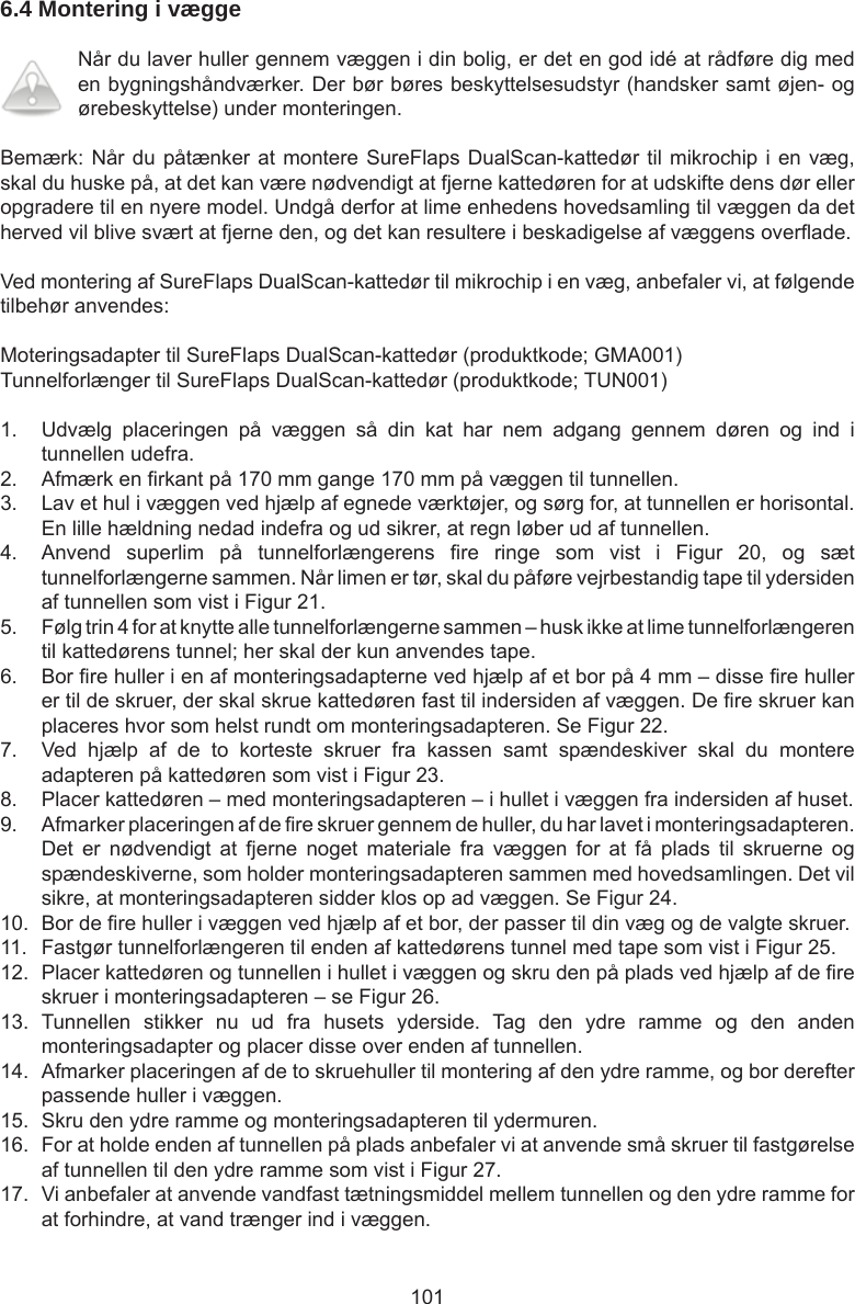 1016.4 Montering i vægge Når du laver huller gennem væggen i din bolig, er det en god idé at rådføre dig med en bygningshåndværker. Der bør børes beskyttelsesudstyr (handsker samt øjen- og ørebeskyttelse) under monteringen.Bemærk: Når du påtænker at montere SureFlaps DualScan-kattedør til mikrochip i en væg, skal du huske på, at det kan være nødvendigt at fjerne kattedøren for at udskifte dens dør eller opgradere til en nyere model. Undgå derfor at lime enhedens hovedsamling til væggen da det herved vil blive svært at fjerne den, og det kan resultere i beskadigelse af væggens overade.Ved montering af SureFlaps DualScan-kattedør til mikrochip i en væg, anbefaler vi, at følgende tilbehør anvendes:Moteringsadapter til SureFlaps DualScan-kattedør (produktkode; GMA001)Tunnelforlænger til SureFlaps DualScan-kattedør (produktkode; TUN001)1.  Udvælg  placeringen  på  væggen  så  din  kat  har  nem  adgang  gennem  døren  og  ind  i tunnellen udefra.2.  Afmærk en rkant på 170 mm gange 170 mm på væggen til tunnellen.3.  Lav et hul i væggen ved hjælp af egnede værktøjer, og sørg for, at tunnellen er horisontal. En lille hældning nedad indefra og ud sikrer, at regn løber ud af tunnellen.4.  Anvend  superlim  på  tunnelforlængerens  re  ringe  som  vist  i  Figur  20,  og  sæt tunnelforlængerne sammen. Når limen er tør, skal du påføre vejrbestandig tape til ydersiden af tunnellen som vist i Figur 21.5.  Følg trin 4 for at knytte alle tunnelforlængerne sammen – husk ikke at lime tunnelforlængeren til kattedørens tunnel; her skal der kun anvendes tape.6.  Bor re huller i en af monteringsadapterne ved hjælp af et bor på 4 mm – disse re huller er til de skruer, der skal skrue kattedøren fast til indersiden af væggen. De re skruer kan placeres hvor som helst rundt om monteringsadapteren. Se Figur 22.7.  Ved  hjælp  af  de  to  korteste  skruer  fra  kassen  samt  spændeskiver  skal  du  montere adapteren på kattedøren som vist i Figur 23.8.  Placer kattedøren – med monteringsadapteren – i hullet i væggen fra indersiden af huset.9.  Afmarker placeringen af de re skruer gennem de huller, du har lavet i monteringsadapteren. Det  er  nødvendigt  at  fjerne  noget  materiale  fra  væggen  for  at  få  plads  til  skruerne  og spændeskiverne, som holder monteringsadapteren sammen med hovedsamlingen. Det vil sikre, at monteringsadapteren sidder klos op ad væggen. Se Figur 24.10.  Bor de re huller i væggen ved hjælp af et bor, der passer til din væg og de valgte skruer.11.  Fastgør tunnelforlængeren til enden af kattedørens tunnel med tape som vist i Figur 25.12.  Placer kattedøren og tunnellen i hullet i væggen og skru den på plads ved hjælp af de re skruer i monteringsadapteren – se Figur 26.13.  Tunnellen  stikker  nu  ud  fra  husets  yderside.  Tag  den  ydre  ramme  og  den  anden monteringsadapter og placer disse over enden af tunnellen.14.  Afmarker placeringen af de to skruehuller til montering af den ydre ramme, og bor derefter passende huller i væggen.15.  Skru den ydre ramme og monteringsadapteren til ydermuren.16.  For at holde enden af tunnellen på plads anbefaler vi at anvende små skruer til fastgørelse af tunnellen til den ydre ramme som vist i Figur 27.17.  Vi anbefaler at anvende vandfast tætningsmiddel mellem tunnellen og den ydre ramme for at forhindre, at vand trænger ind i væggen.