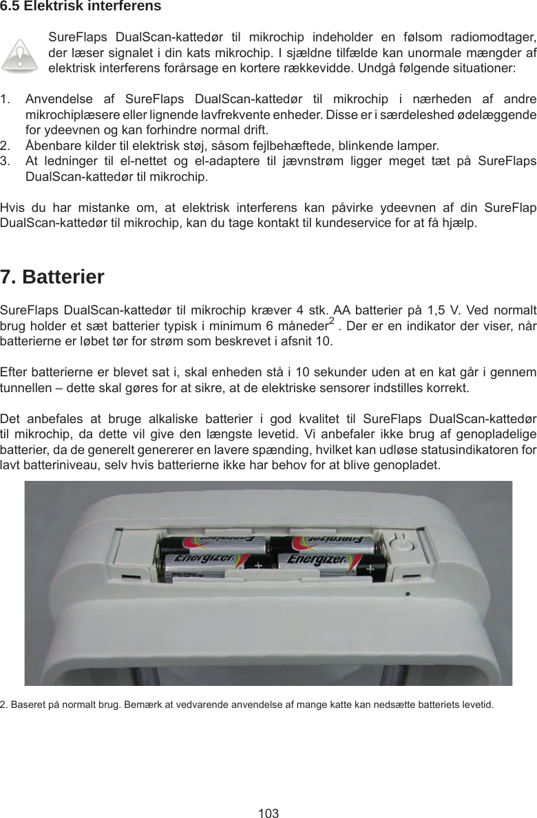 1036.5 Elektrisk interferensSureFlaps  DualScan-kattedør  til  mikrochip  indeholder  en  følsom  radiomodtager, der læser signalet i din kats mikrochip. I sjældne tilfælde kan unormale mængder af elektrisk interferens forårsage en kortere rækkevidde. Undgå følgende situationer:1.  Anvendelse  af  SureFlaps  DualScan-kattedør  til  mikrochip  i  nærheden  af  andre mikrochiplæsere eller lignende lavfrekvente enheder. Disse er i særdeleshed ødelæggende for ydeevnen og kan forhindre normal drift. 2.  Åbenbare kilder til elektrisk støj, såsom fejlbehæftede, blinkende lamper. 3.  At  ledninger  til  el-nettet  og  el-adaptere  til  jævnstrøm  ligger  meget  tæt  på  SureFlaps DualScan-kattedør til mikrochip.Hvis  du  har  mistanke  om,  at  elektrisk  interferens  kan  påvirke  ydeevnen  af  din  SureFlap DualScan-kattedør til mikrochip, kan du tage kontakt til kundeservice for at få hjælp.7. BatterierSureFlaps DualScan-kattedør til mikrochip  kræver  4 stk. AA batterier på  1,5  V.  Ved normalt brug holder et sæt batterier typisk i minimum 6 måneder2 . Der er en indikator der viser, når batterierne er løbet tør for strøm som beskrevet i afsnit 10. Efter batterierne er blevet sat i, skal enheden stå i 10 sekunder uden at en kat går i gennem tunnellen – dette skal gøres for at sikre, at de elektriske sensorer indstilles korrekt.Det  anbefales  at  bruge  alkaliske  batterier  i  god  kvalitet  til  SureFlaps  DualScan-kattedør til  mikrochip,  da  dette  vil  give  den  længste  levetid.  Vi  anbefaler  ikke  brug  af  genopladelige batterier, da de generelt genererer en lavere spænding, hvilket kan udløse statusindikatoren for lavt batteriniveau, selv hvis batterierne ikke har behov for at blive genopladet.2. Baseret på normalt brug. Bemærk at vedvarende anvendelse af mange katte kan nedsætte batteriets levetid.