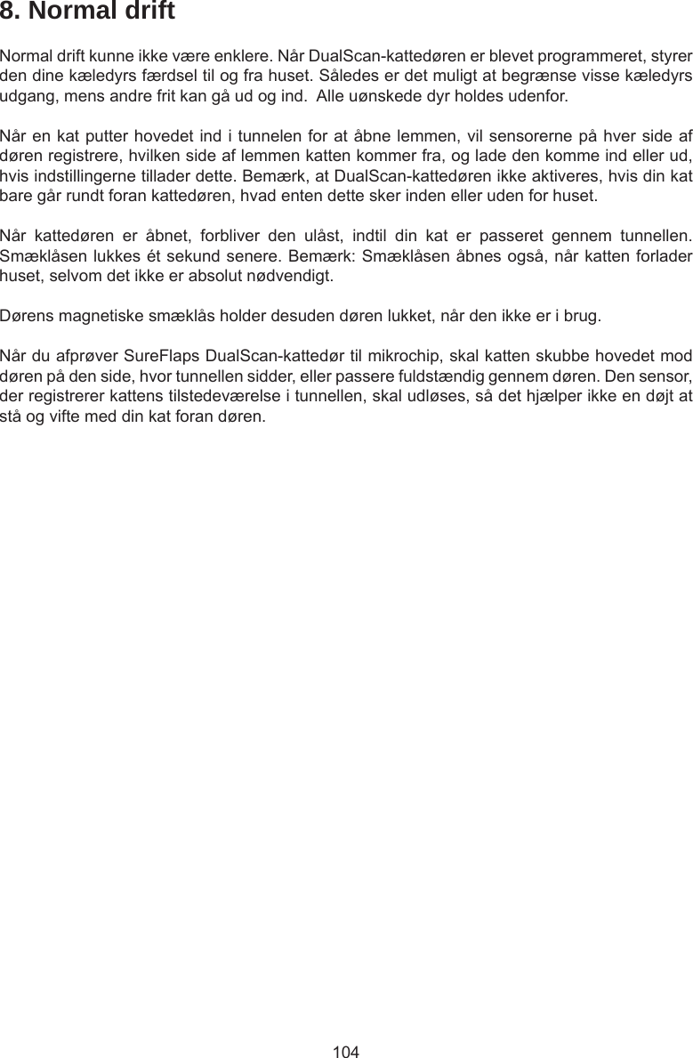 1048. Normal driftNormal drift kunne ikke være enklere. Når DualScan-kattedøren er blevet programmeret, styrer den dine kæledyrs færdsel til og fra huset. Således er det muligt at begrænse visse kæledyrs udgang, mens andre frit kan gå ud og ind.  Alle uønskede dyr holdes udenfor.Når en kat putter hovedet ind i tunnelen for at åbne lemmen, vil sensorerne på hver side af døren registrere, hvilken side af lemmen katten kommer fra, og lade den komme ind eller ud, hvis indstillingerne tillader dette. Bemærk, at DualScan-kattedøren ikke aktiveres, hvis din kat bare går rundt foran kattedøren, hvad enten dette sker inden eller uden for huset.Når  kattedøren  er  åbnet,  forbliver  den  ulåst,  indtil  din  kat  er  passeret  gennem  tunnellen. Smæklåsen lukkes ét sekund senere. Bemærk: Smæklåsen åbnes også, når katten forlader huset, selvom det ikke er absolut nødvendigt. Dørens magnetiske smæklås holder desuden døren lukket, når den ikke er i brug. Når du afprøver SureFlaps DualScan-kattedør til mikrochip, skal katten skubbe hovedet mod døren på den side, hvor tunnellen sidder, eller passere fuldstændig gennem døren. Den sensor, der registrerer kattens tilstedeværelse i tunnellen, skal udløses, så det hjælper ikke en døjt at stå og vifte med din kat foran døren.