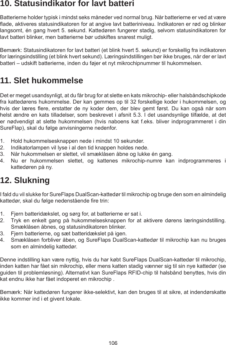 10610. Statusindikator for lavt batteriBatterierne holder typisk i mindst seks måneder ved normal brug. Når batterierne er ved at være ade, aktiveres statusindikatoren for at angive lavt batteriniveau. Indikatoren er rød og blinker langsomt, én gang hvert 5. sekund. Kattedøren fungerer stadig, selvom statusindikatoren for lavt batteri blinker, men batterierne bør udskiftes snarest muligt. Bemærk: Statusindikatoren for lavt batteri (et blink hvert 5. sekund) er forskellig fra indikatoren for læringsindstilling (et blink hvert sekund). Læringsindstillingen bør ikke bruges, når der er lavt batteri – udskift batterierne, inden du føjer et nyt mikrochipnummer til hukommelsen.11. Slet hukommelseDet er meget usandsynligt, at du får brug for at slette en kats mikrochip- eller halsbåndschipkode fra kattedørens hukommelse. Der kan gemmes op til 32 forskellige koder i hukommelsen, og hvis der  læres  ere, erstatter  de ny  koder dem,  der blev  gemt  først. Du  kan også  når som helst ændre en kats tilladelser, som beskrevet i afsnit 5.3. I det usandsynlige tilfælde, at det er  nødvendigt  at  slette  hukommelsen  (hvis  naboens  kat  f.eks.  bliver  indprogrammeret  i  din SureFlap), skal du følge anvisningerne nedenfor. 1.  Hold hukommelsesknappen nede i mindst 10 sekunder.2.  Indikatorlampen vil lyse i al den tid knappen holdes nede.3.  Når hukommelsen er slettet, vil smæklåsen åbne og lukke én gang.4.  Nu  er  hukommelsen  slettet,  og  kattenes  mikrochip-numre  kan  indprogrammeres  i kattedøren på ny.12. SlukningI fald du vil slukke for SureFlaps DualScan-kattedør til mikrochip og bruge den som en almindelig kattedør, skal du følge nedenstående re trin:1.  Fjern batteridækslet, og sørg for, at batterierne er sat i.2.  Tryk  en  enkelt  gang  på  hukommelsesknappen  for  at  aktivere  dørens  læringsindstilling. Smæklåsen åbnes, og statusindikatoren blinker. 3.  Fjern batterierne, og sæt batteridækslet på igen. 4.  Smæklåsen forbliver åben, og SureFlaps DualScan-kattedør til mikrochip kan nu bruges som en almindelig kattedør.Denne indstilling kan være nyttig, hvis du har købt SureFlaps DualScan-kattedør til mikrochip, inden katten har fået sin mikrochip, eller mens katten stadig vænner sig til sin nye kattedør (se guiden til problemløsning). Alternativt kan SureFlaps RFID-chip til halsbånd benyttes, hvis din kat endnu ikke har fået indoperet en mikrochip .Bemærk: Når kattedøren fungerer ikke-selektivt, kan den bruges til at sikre, at indendørskatte ikke kommer ind i et givent lokale.