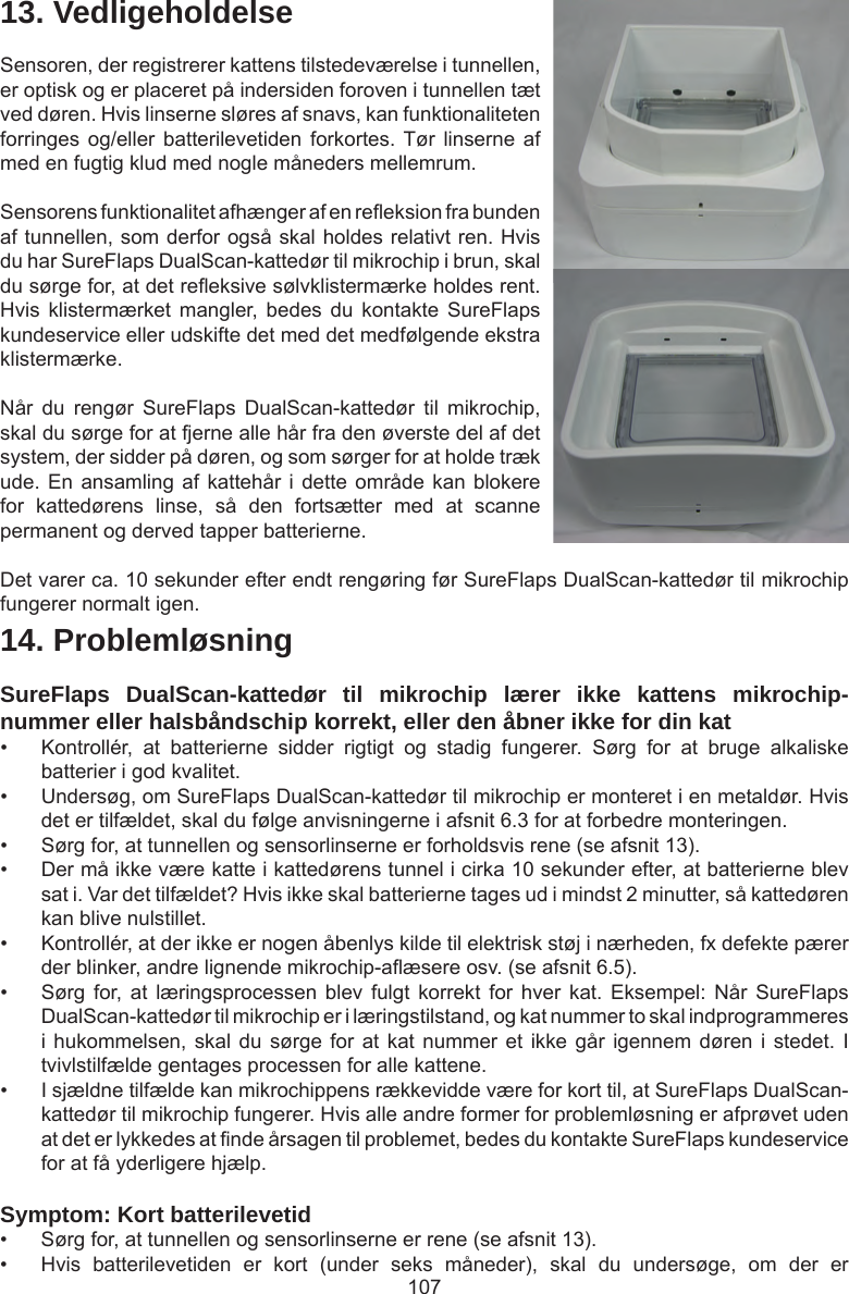 10714. ProblemløsningSureFlaps DualScan-kattedør til mikrochip lærer ikke kattens mikrochip-nummer eller halsbåndschip korrekt, eller den åbner ikke for din kat •  Kontrollér,  at  batterierne  sidder  rigtigt  og  stadig  fungerer.  Sørg  for  at  bruge  alkaliske batterier i god kvalitet. •  Undersøg, om SureFlaps DualScan-kattedør til mikrochip er monteret i en metaldør. Hvis det er tilfældet, skal du følge anvisningerne i afsnit 6.3 for at forbedre monteringen.•  Sørg for, at tunnellen og sensorlinserne er forholdsvis rene (se afsnit 13).•  Der må ikke være katte i kattedørens tunnel i cirka 10 sekunder efter, at batterierne blev sat i. Var det tilfældet? Hvis ikke skal batterierne tages ud i mindst 2 minutter, så kattedøren kan blive nulstillet. •  Kontrollér, at der ikke er nogen åbenlys kilde til elektrisk støj i nærheden, fx defekte pærer der blinker, andre lignende mikrochip-aæsere osv. (se afsnit 6.5).•  Sørg for, at  læringsprocessen  blev fulgt  korrekt  for hver  kat.  Eksempel: Når  SureFlaps DualScan-kattedør til mikrochip er i læringstilstand, og kat nummer to skal indprogrammeres i hukommelsen, skal du  sørge for at kat  nummer  et ikke går  igennem  døren i stedet. I tvivlstilfælde gentages processen for alle kattene. •  I sjældne tilfælde kan mikrochippens rækkevidde være for kort til, at SureFlaps DualScan-kattedør til mikrochip fungerer. Hvis alle andre former for problemløsning er afprøvet uden at det er lykkedes at nde årsagen til problemet, bedes du kontakte SureFlaps kundeservice for at få yderligere hjælp.Symptom: Kort batterilevetid•  Sørg for, at tunnellen og sensorlinserne er rene (se afsnit 13). •  Hvis  batterilevetiden  er  kort  (under  seks  måneder),  skal  du  undersøge,  om  der  er 13. VedligeholdelseSensoren, der registrerer kattens tilstedeværelse i tunnellen, er optisk og er placeret på indersiden foroven i tunnellen tæt ved døren. Hvis linserne sløres af snavs, kan funktionaliteten forringes og/eller  batterilevetiden  forkortes. Tør  linserne  af med en fugtig klud med nogle måneders mellemrum. Sensorens funktionalitet afhænger af en reeksion fra bunden af tunnellen, som derfor også skal holdes relativt ren. Hvis du har SureFlaps DualScan-kattedør til mikrochip i brun, skal du sørge for, at det reeksive sølvklistermærke holdes rent. Hvis  klistermærket  mangler,  bedes  du  kontakte  SureFlaps kundeservice eller udskifte det med det medfølgende ekstra klistermærke.Når  du  rengør  SureFlaps  DualScan-kattedør  til  mikrochip, skal du sørge for at fjerne alle hår fra den øverste del af det system, der sidder på døren, og som sørger for at holde træk ude. En ansamling af kattehår i  dette  område kan blokere for  kattedørens  linse,  så  den  fortsætter  med  at  scanne permanent og derved tapper batterierne.Det varer ca. 10 sekunder efter endt rengøring før SureFlaps DualScan-kattedør til mikrochip fungerer normalt igen. 