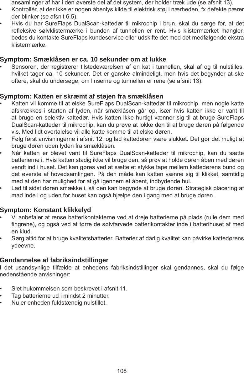 108ansamlinger af hår i den øverste del af det system, der holder træk ude (se afsnit 13).•  Kontrollér, at der ikke er nogen åbenlys kilde til elektrisk støj i nærheden, fx defekte pærer der blinker (se afsnit 6.5). •  Hvis du har  SureFlaps  DualScan-kattedør til mikrochip  i brun, skal  du  sørge for, at det reeksive  sølvklistermærke  i  bunden  af  tunnellen  er  rent.  Hvis  klistermærket  mangler, bedes du kontakte SureFlaps kundeservice eller udskifte det med det medfølgende ekstra klistermærke.Symptom: Smæklåsen er ca. 10 sekunder om at lukke•  Sensoren, der  registrerer  tilstedeværelsen  af  en kat  i  tunnellen,  skal  af og  til  nulstilles, hvilket tager ca. 10 sekunder. Det er ganske almindeligt, men hvis det begynder at ske oftere, skal du undersøge, om linserne og tunnellen er rene (se afsnit 13).Symptom: Katten er skræmt af støjen fra smæklåsen•  Katten vil komme til at elske SureFlaps DualScan-kattedør til mikrochip, men nogle katte afskrækkes  i  starten  af  lyden,  når  smæklåsen  går  op,  især  hvis  katten  ikke  er  vant  til at bruge en selektiv kattedør. Hvis katten ikke hurtigt vænner sig til at bruge SureFlaps DualScan-kattedør til mikrochip, kan du prøve at lokke den til at bruge døren på følgende vis. Med lidt overtalelse vil alle katte komme til at elske døren.•  Følg først anvisningerne i afsnit 12, og lad kattedøren være slukket. Det gør det muligt at bruge døren uden lyden fra smæklåsen. •  Når  katten  er  blevet  vant  til  SureFlaps  DualScan-kattedør  til  mikrochip,  kan  du  sætte batterierne i. Hvis katten stadig ikke vil bruge den, så prøv at holde døren åben med døren vendt ind i huset. Det kan gøres ved at sætte et stykke tape mellem kattedørens bund og det øverste af hovedsamlingen. På den måde kan katten vænne sig til klikket, samtidig med at den har mulighed for at gå igennem et åbent, indbydende hul. •  Lad til sidst døren smække i, så den kan begynde at bruge døren. Strategisk placering af mad inde i og uden for huset kan også hjælpe den i gang med at bruge døren. Symptom: Konstant klikkelyd•  Vi anbefaler at rense batterikontakterne ved at dreje batterierne på plads (rulle dem med ngrene), og også ved at tørre de sølvfarvede batterikontakter inde i batterihuset af med en klud.•  Sørg altid for at bruge kvalitetsbatterier. Batterier af dårlig kvalitet kan påvirke kattedørens ydeevne.Gendannelse af fabriksindstillingerI  det  usandsynlige  tilfælde  at  enhedens  fabriksindstillinger  skal  gendannes,  skal  du  følge nedenstående anvisninger: •  Slet hukommelsen som beskrevet i afsnit 11. •  Tag batterierne ud i mindst 2 minutter. •  Nu er enheden fuldstændig nulstillet.