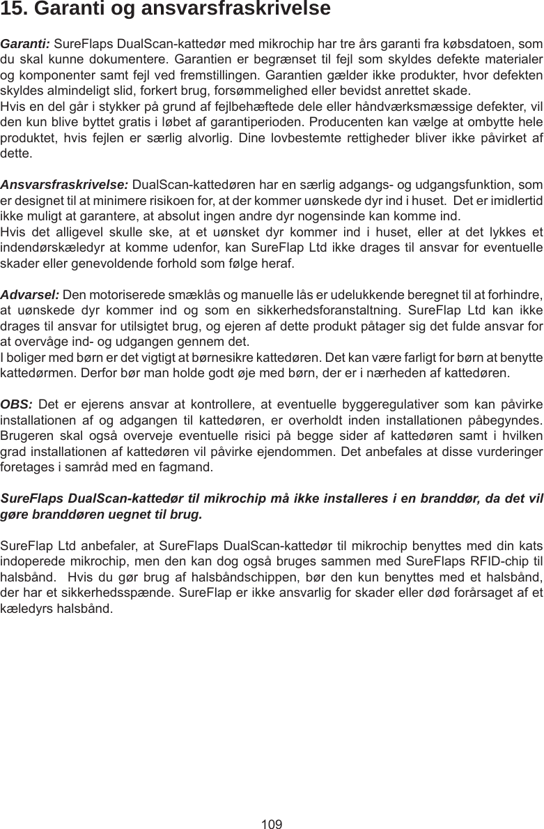 10915. Garanti og ansvarsfraskrivelseGaranti: SureFlaps DualScan-kattedør med mikrochip har tre års garanti fra købsdatoen, som du skal kunne  dokumentere. Garantien er  begrænset til fejl  som skyldes defekte  materialer og komponenter samt fejl ved fremstillingen. Garantien gælder ikke produkter, hvor defekten skyldes almindeligt slid, forkert brug, forsømmelighed eller bevidst anrettet skade.Hvis en del går i stykker på grund af fejlbehæftede dele eller håndværksmæssige defekter, vil den kun blive byttet gratis i løbet af garantiperioden. Producenten kan vælge at ombytte hele produktet,  hvis  fejlen  er  særlig  alvorlig.  Dine  lovbestemte  rettigheder  bliver  ikke  påvirket  af dette.Ansvarsfraskrivelse: DualScan-kattedøren har en særlig adgangs- og udgangsfunktion, som er designet til at minimere risikoen for, at der kommer uønskede dyr ind i huset.  Det er imidlertid ikke muligt at garantere, at absolut ingen andre dyr nogensinde kan komme ind.Hvis  det  alligevel  skulle  ske,  at  et  uønsket  dyr  kommer  ind  i  huset,  eller  at  det  lykkes  et indendørskæledyr at komme udenfor, kan SureFlap Ltd ikke drages til ansvar for eventuelle skader eller genevoldende forhold som følge heraf.Advarsel: Den motoriserede smæklås og manuelle lås er udelukkende beregnet til at forhindre, at  uønskede  dyr  kommer  ind  og  som  en  sikkerhedsforanstaltning.  SureFlap  Ltd  kan  ikke drages til ansvar for utilsigtet brug, og ejeren af dette produkt påtager sig det fulde ansvar for at overvåge ind- og udgangen gennem det.I boliger med børn er det vigtigt at børnesikre kattedøren. Det kan være farligt for børn at benytte kattedørmen. Derfor bør man holde godt øje med børn, der er i nærheden af kattedøren. OBS:  Det  er  ejerens  ansvar  at  kontrollere,  at  eventuelle  byggeregulativer  som  kan  påvirke installationen  af  og  adgangen  til  kattedøren,  er  overholdt  inden  installationen  påbegyndes. Brugeren  skal  også  overveje  eventuelle  risici  på  begge  sider  af  kattedøren  samt  i  hvilken grad installationen af kattedøren vil påvirke ejendommen. Det anbefales at disse vurderinger foretages i samråd med en fagmand.SureFlaps DualScan-kattedør til mikrochip må ikke installeres i en branddør, da det vil gøre branddøren uegnet til brug.SureFlap Ltd anbefaler, at SureFlaps DualScan-kattedør til mikrochip benyttes med din kats indoperede mikrochip, men den kan dog også bruges sammen med SureFlaps RFID-chip til halsbånd.    Hvis  du  gør  brug  af  halsbåndschippen,  bør  den  kun  benyttes  med  et  halsbånd, der har et sikkerhedsspænde. SureFlap er ikke ansvarlig for skader eller død forårsaget af et kæledyrs halsbånd.