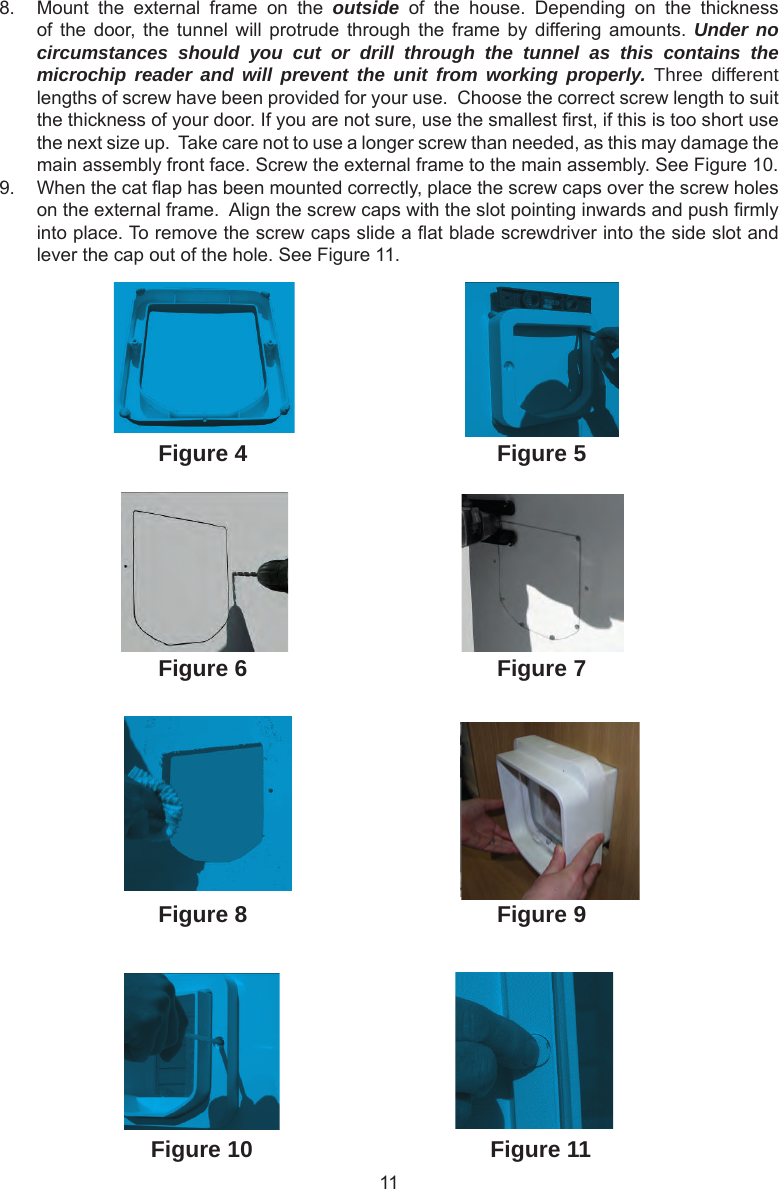 118.  Mount  the  external  frame  on  the  outside  of  the  house.  Depending  on  the  thickness of the  door,  the  tunnel will  protrude  through  the  frame by  differing amounts.  Under no circumstances should you cut or drill through the tunnel as this contains the microchip reader and will prevent the unit from working properly. Three different lengths of screw have been provided for your use.  Choose the correct screw length to suit the thickness of your door. If you are not sure, use the smallest rst, if this is too short use the next size up.  Take care not to use a longer screw than needed, as this may damage the main assembly front face. Screw the external frame to the main assembly. See Figure 10.9.  When the cat ap has been mounted correctly, place the screw caps over the screw holes on the external frame.  Align the screw caps with the slot pointing inwards and push rmly into place. To remove the screw caps slide a at blade screwdriver into the side slot and lever the cap out of the hole. See Figure 11. Figure 4Figure 6Figure 5Figure 7Figure 8 Figure 9Figure 10 Figure 11