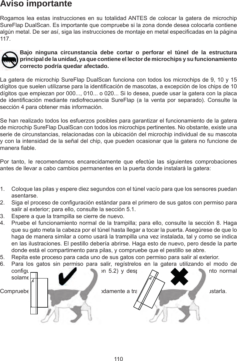 110Aviso importanteRogamos lea estas instrucciones en  su  totalidad ANTES de  colocar  la gatera de microchip SureFlap DualScan. Es importante que compruebe si la zona donde desea colocarla contiene algún metal. De ser así, siga las instrucciones de montaje en metal especicadas en la página 117.Bajo ninguna circunstancia debe cortar o perforar el túnel de la estructura principal de la unidad, ya que contiene el lector de microchips y su funcionamiento correcto podría quedar afectado.La gatera de microchip SureFlap DualScan funciona con todos los microchips de 9, 10 y 15 dígitos que suelen utilizarse para la identicación de mascotas, a excepción de los chips de 10 dígitos que empiezan por 000..., 010... o 020... Si lo desea, puede usar la gatera con la placa de  identicación  mediante  radiofrecuencia  SureFlap  (a  la  venta  por  separado).  Consulte  la sección 4 para obtener más información.Se han realizado todos los esfuerzos posibles para garantizar el funcionamiento de la gatera de microchip SureFlap DualScan con todos los microchips pertinentes. No obstante, existe una serie de circunstancias, relacionadas con la ubicación del microchip individual de su mascota y con la intensidad de la señal del chip, que pueden ocasionar que la gatera no funcione de manera able.Por  tanto,  le  recomendamos  encarecidamente  que  efectúe  las  siguientes  comprobaciones antes de llevar a cabo cambios permanentes en la puerta donde instalará la gatera:1.  Coloque las pilas y espere diez segundos con el túnel vacío para que los sensores puedan asentarse. 2.  Siga el proceso de conguración estándar para el primero de sus gatos con permiso para salir al exterior; para ello, consulte la sección 5.1. 3.  Espere a que la trampilla se cierre de nuevo. 4.  Pruebe el funcionamiento normal de la trampilla; para ello, consulte la sección 8. Haga que su gato meta la cabeza por el túnel hasta llegar a tocar la puerta. Asegúrese de que lo haga de manera similar a como usará la trampilla una vez instalada, tal y como se indica en las ilustraciones. El pestillo debería abrirse. Haga esto de nuevo, pero desde la parte donde está el compartimento para pilas, y compruebe que el pestillo se abre. 5.  Repita este proceso para cada uno de sus gatos con permiso para salir al exterior.6.  Para  los  gatos  sin  permiso  para  salir,  regístrelos  en  la  gatera  utilizando  el  modo  de conguración  de  seguridad  (sección  5.2)  y  después  pruebe  el  funcionamiento  normal solamente desde el lado del túnel.Compruebe que sus gatos quepan cómodamente a través de la gatera antes de ajustarla. 