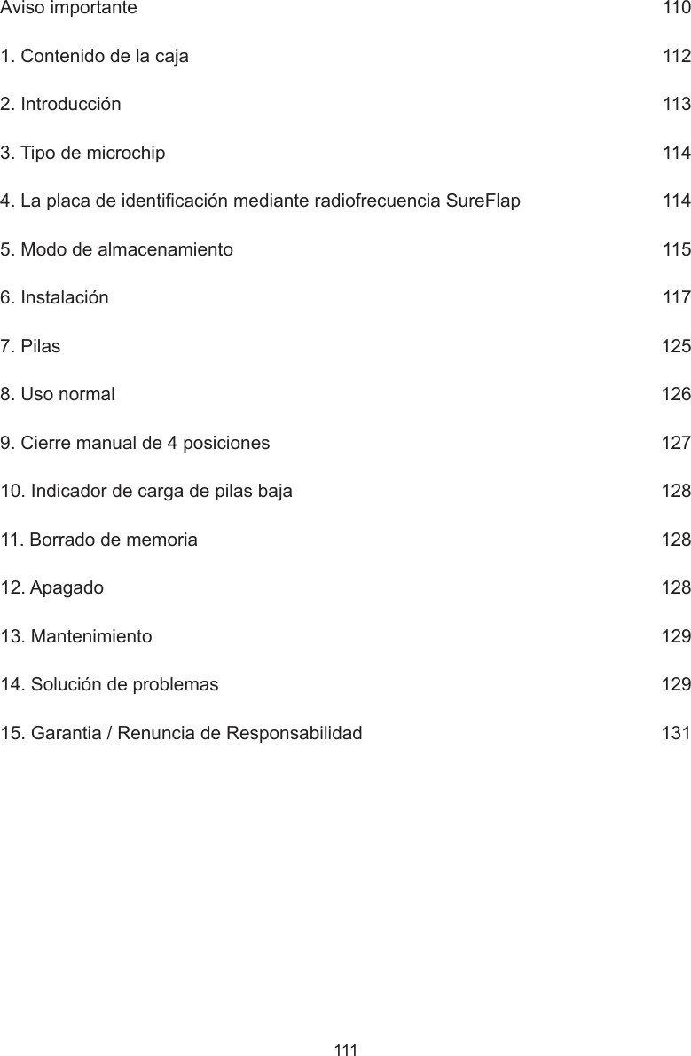 111Aviso importante      1101. Contenido de la caja      1122. Introducción      1133. Tipo de microchip      1144. La placa de identicación mediante radiofrecuencia SureFlap      1145. Modo de almacenamiento      1156. Instalación      1177. Pilas     1258. Uso normal      1269. Cierre manual de 4 posiciones      12710. Indicador de carga de pilas baja      12811. Borrado de memoria     12812. Apagado      12813. Mantenimiento      12914. Solución de problemas      12915. Garantia / Renuncia de Responsabilidad      131