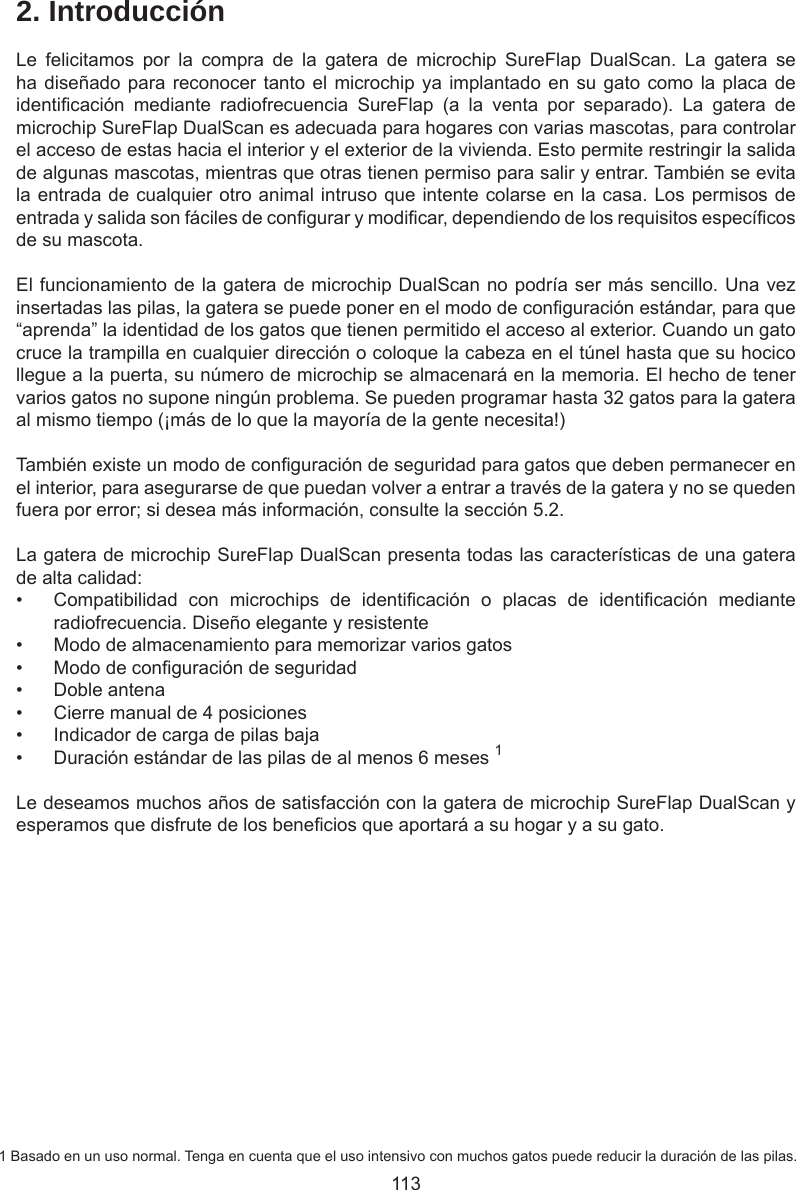1132. IntroducciónLe  felicitamos  por  la  compra  de  la  gatera  de  microchip  SureFlap  DualScan.  La  gatera  se ha diseñado para reconocer tanto el microchip ya implantado en su gato como la placa de identicación  mediante  radiofrecuencia  SureFlap  (a  la  venta  por  separado).  La  gatera  de microchip SureFlap DualScan es adecuada para hogares con varias mascotas, para controlar el acceso de estas hacia el interior y el exterior de la vivienda. Esto permite restringir la salida de algunas mascotas, mientras que otras tienen permiso para salir y entrar. También se evita la entrada de cualquier otro animal intruso que intente colarse en la casa. Los permisos de entrada y salida son fáciles de congurar y modicar, dependiendo de los requisitos especícos de su mascota. El funcionamiento de la gatera de microchip DualScan no podría ser más sencillo. Una vez insertadas las pilas, la gatera se puede poner en el modo de conguración estándar, para que “aprenda” la identidad de los gatos que tienen permitido el acceso al exterior. Cuando un gato cruce la trampilla en cualquier dirección o coloque la cabeza en el túnel hasta que su hocico llegue a la puerta, su número de microchip se almacenará en la memoria. El hecho de tener varios gatos no supone ningún problema. Se pueden programar hasta 32 gatos para la gatera al mismo tiempo (¡más de lo que la mayoría de la gente necesita!)También existe un modo de conguración de seguridad para gatos que deben permanecer en el interior, para asegurarse de que puedan volver a entrar a través de la gatera y no se queden fuera por error; si desea más información, consulte la sección 5.2.La gatera de microchip SureFlap DualScan presenta todas las características de una gatera de alta calidad:•  Compatibilidad  con  microchips  de  identicación  o  placas  de  identicación  mediante radiofrecuencia. Diseño elegante y resistente•  Modo de almacenamiento para memorizar varios gatos•  Modo de conguración de seguridad•  Doble antena•  Cierre manual de 4 posiciones•  Indicador de carga de pilas baja•  Duración estándar de las pilas de al menos 6 meses 1Le deseamos muchos años de satisfacción con la gatera de microchip SureFlap DualScan y esperamos que disfrute de los benecios que aportará a su hogar y a su gato.1 Basado en un uso normal. Tenga en cuenta que el uso intensivo con muchos gatos puede reducir la duración de las pilas.