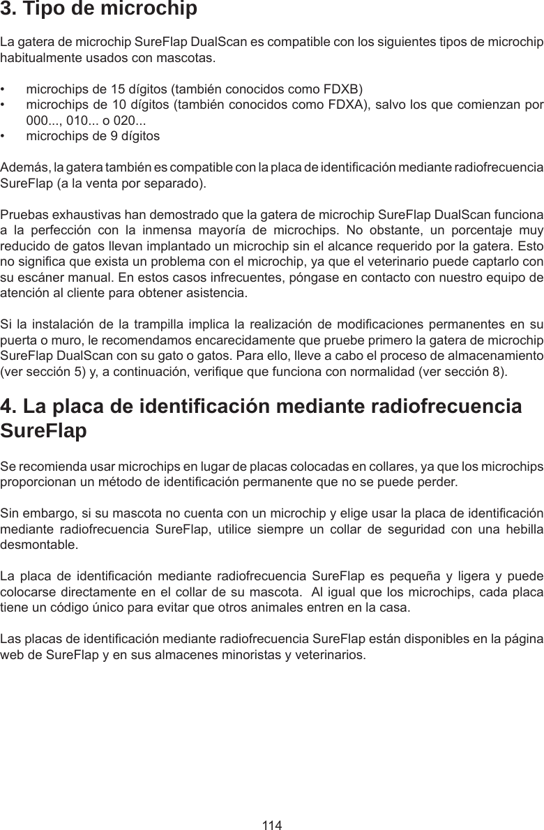 1144.LaplacadeidenticaciónmedianteradiofrecuenciaSureFlapSe recomienda usar microchips en lugar de placas colocadas en collares, ya que los microchips proporcionan un método de identicación permanente que no se puede perder.  Sin embargo, si su mascota no cuenta con un microchip y elige usar la placa de identicación mediante  radiofrecuencia  SureFlap,  utilice  siempre  un  collar  de  seguridad  con  una  hebilla desmontable.  La placa  de  identicación  mediante  radiofrecuencia  SureFlap  es  pequeña  y  ligera  y puede colocarse directamente en el collar de su mascota.  Al igual que los microchips, cada placa tiene un código único para evitar que otros animales entren en la casa.Las placas de identicación mediante radiofrecuencia SureFlap están disponibles en la página web de SureFlap y en sus almacenes minoristas y veterinarios.3. Tipo de microchipLa gatera de microchip SureFlap DualScan es compatible con los siguientes tipos de microchip habitualmente usados con mascotas. •  microchips de 15 dígitos (también conocidos como FDXB)•  microchips de 10 dígitos (también conocidos como FDXA), salvo los que comienzan por 000..., 010... o 020...•  microchips de 9 dígitosAdemás, la gatera también es compatible con la placa de identicación mediante radiofrecuencia SureFlap (a la venta por separado).Pruebas exhaustivas han demostrado que la gatera de microchip SureFlap DualScan funciona a  la  perfección  con  la  inmensa  mayoría  de  microchips.  No  obstante,  un  porcentaje  muy reducido de gatos llevan implantado un microchip sin el alcance requerido por la gatera. Esto no signica que exista un problema con el microchip, ya que el veterinario puede captarlo con su escáner manual. En estos casos infrecuentes, póngase en contacto con nuestro equipo de atención al cliente para obtener asistencia.Si la instalación de la trampilla implica la realización de modicaciones permanentes en su puerta o muro, le recomendamos encarecidamente que pruebe primero la gatera de microchip SureFlap DualScan con su gato o gatos. Para ello, lleve a cabo el proceso de almacenamiento (ver sección 5) y, a continuación, verique que funciona con normalidad (ver sección 8).